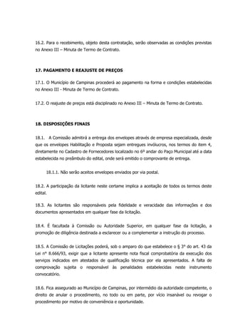 16.2. Para o recebimento, objeto desta contratação, serão observadas as condições previstas
no Anexo III – Minuta de Termo de Contrato.
17. PAGAMENTO E REAJUSTE DE PREÇOS
17.1. O Município de Campinas procederá ao pagamento na forma e condições estabelecidas
no Anexo III - Minuta de Termo de Contrato.
17.2. O reajuste de preços está disciplinado no Anexo III – Minuta de Termo de Contrato.
18. DISPOSIÇÕES FINAIS
18.1. A Comissão admitirá a entrega dos envelopes através de empresa especializada, desde
que os envelopes Habilitação e Proposta sejam entregues invólucros, nos termos do item 4,
diretamente no Cadastro de Fornecedores localizado no 6º andar do Paço Municipal até a data
estabelecida no preâmbulo do edital, onde será emitido o comprovante de entrega.
18.1.1. Não serão aceitos envelopes enviados por via postal.
18.2. A participação da licitante neste certame implica a aceitação de todos os termos deste
edital.
18.3. As licitantes são responsáveis pela fidelidade e veracidade das informações e dos
documentos apresentados em qualquer fase da licitação.
18.4. É facultada à Comissão ou Autoridade Superior, em qualquer fase da licitação, a
promoção de diligência destinada a esclarecer ou a complementar a instrução do processo.
18.5. A Comissão de Licitações poderá, sob o amparo do que estabelece o § 3° do art. 43 da
Lei n° 8.666/93, exigir que a licitante apresente nota fiscal comprobatória da execução dos
serviços indicados em atestados de qualificação técnica por ela apresentados. A falta de
comprovação sujeita o responsável às penalidades estabelecidas neste instrumento
convocatório.
18.6. Fica assegurado ao Município de Campinas, por intermédio da autoridade competente, o
direito de anular o procedimento, no todo ou em parte, por vício insanável ou revogar o
procedimento por motivo de conveniência e oportunidade.
 