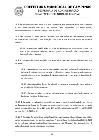 PREFEITURA MUNICIPAL DE CAMPINAS
SECRETARIA DE ADMINISTRAÇÃO
DEPARTAMENTO CENTRAL DE COMPRAS
27
18.7. As licitantes assumem todos os custos de preparação e apresentação de suas propostas
e esta Municipalidade não será, em nenhum caso, responsável por esses custos,
independentemente do resultado do processo licitatório.
18.8. No interesse do Município de Campinas, sem que caiba aos participantes qualquer
reclamação ou indenização, esta licitação poderá ter a sua abertura adiada ou o edital
alterado.
18.8.1. As eventuais modificações no edital serão divulgadas nos mesmos prazos dos
atos e procedimentos originais, exceto quando a alteração não comprometer a
formulação das propostas.
18.9. A contagem dos prazos estabelecidos neste edital e em seus anexos obedecerá ao que
se segue:
18.9.1. Na contagem dos prazos estabelecidos nesta Lei, excluir-se-á o dia do início e
incluir-se-á o do vencimento, ou seja, o início da contagem de prazos será o primeiro
dia útil subsequente ao da publicação do instrumento de convocação ou da notificação
do interessado.
18.9.2. Havendo publicação em dia não útil, considera-se a publicação como realizada
no primeiro dia útil subsequente.
18.9.3. Os prazos iniciam e expiram exclusivamente em dia de expediente normal na
Prefeitura Municipal de Campinas.
18.10. Informações e esclarecimentos adicionais sobre o presente edital poderão ser obtidos
no Departamento Central de Compras, no endereço mencionado no preâmbulo do presente
edital, em dias úteis, das 9h às 12h e das 14h às 17h, pelos telefones (19) 2116-0303/0678
ou pelo fax (19) 2116-0142.
18.11. A Comissão Permanente de Licitações dirimirá eventuais dúvidas relativas a este edital,
desde que apresentadas por escrito, através do Protocolo Geral ou do fax (0xx19) 2116-0142
ou do endereço eletrônico cpl.dcc@campinas.sp.gov.br, até 05 (cinco) dias úteis anteriores à
data estabelecida para a entrega dos envelopes.
 