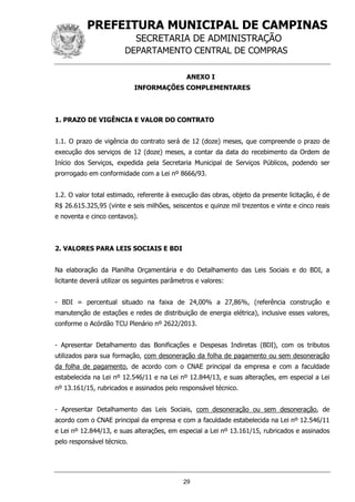 PREFEITURA MUNICIPAL DE CAMPINAS
SECRETARIA DE ADMINISTRAÇÃO
DEPARTAMENTO CENTRAL DE COMPRAS
29
ANEXO I
INFORMAÇÕES COMPLEMENTARES
1. PRAZO DE VIGÊNCIA E VALOR DO CONTRATO
1.1. O prazo de vigência do contrato será de 12 (doze) meses, que compreende o prazo de
execução dos serviços de 12 (doze) meses, a contar da data do recebimento da Ordem de
Início dos Serviços, expedida pela Secretaria Municipal de Serviços Públicos, podendo ser
prorrogado em conformidade com a Lei nº 8666/93.
1.2. O valor total estimado, referente à execução das obras, objeto da presente licitação, é de
R$ 26.615.325,95 (vinte e seis milhões, seiscentos e quinze mil trezentos e vinte e cinco reais
e noventa e cinco centavos).
2. VALORES PARA LEIS SOCIAIS E BDI
Na elaboração da Planilha Orçamentária e do Detalhamento das Leis Sociais e do BDI, a
licitante deverá utilizar os seguintes parâmetros e valores:
- BDI = percentual situado na faixa de 24,00% a 27,86%, (referência construção e
manutenção de estações e redes de distribuição de energia elétrica), inclusive esses valores,
conforme o Acórdão TCU Plenário nº 2622/2013.
- Apresentar Detalhamento das Bonificações e Despesas Indiretas (BDI), com os tributos
utilizados para sua formação, com desoneração da folha de pagamento ou sem desoneração
da folha de pagamento, de acordo com o CNAE principal da empresa e com a faculdade
estabelecida na Lei nº 12.546/11 e na Lei nº 12.844/13, e suas alterações, em especial a Lei
nº 13.161/15, rubricados e assinados pelo responsável técnico.
- Apresentar Detalhamento das Leis Sociais, com desoneração ou sem desoneração, de
acordo com o CNAE principal da empresa e com a faculdade estabelecida na Lei nº 12.546/11
e Lei nº 12.844/13, e suas alterações, em especial a Lei nº 13.161/15, rubricados e assinados
pelo responsável técnico.
 
