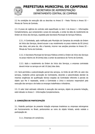 PREFEITURA MUNICIPAL DE CAMPINAS
SECRETARIA DE ADMINISTRAÇÃO
DEPARTAMENTO CENTRAL DE COMPRAS
3
2.2 As condições de execução são as descritas no Anexo II – Pasta Técnica e Anexo III –
Minuta de Termo de Contrato.
2.3. O prazo de vigência do contrato está especificado no item 1 do Anexo I – Informações
Complementares, que compreende o prazo de execução, a contar da data do recebimento da
Ordem de Início dos Serviços, expedida pela Secretaria Municipal de Serviços Públicos.
2.3.1. A Contratada, após notificada pelo Município de Campinas da emissão da Ordem
de Início dos Serviços, deverá acusar o seu recebimento no prazo máximo de 05 (cinco)
dias úteis, sob pena de, não o fazendo, incorrer nas sanções previstas no Anexo III –
Minuta de Termo de Contrato.
2.3.2. A Secretaria Municipal de Serviços Públicos emitirá a Ordem de Início dos Serviços
no prazo máximo de 30 (trinta) dias a contar da assinatura do Termo de Contrato.
2.3.3. Após o recebimento da Ordem de Início dos Serviços, a empresa contratada
deverá iniciar os serviços em até 10 (dez) dias úteis.
2.4. Será permitida a subcontratação parcial dos serviços, no limite de até 30% do valor dos
serviços, mediante prévia aprovação do Contratante, devendo a subcontratada atender às
mesmas exigências de qualificação técnica exigidas da Contratada referente à parcela do
objeto que lhe é repassada, sendo a Contratada a única e exclusiva responsável pela
execução dos serviços e de todos os encargos trabalhistas e tributários.
2.5. O valor total estimado referente à execução dos serviços, objeto da presente licitação,
está indicado no Anexo I – Informações Complementares.
3. CONDIÇÕES DE PARTICIPAÇÃO
3.1. Poderão participar da presente licitação empresas brasileiras ou empresas estrangeiras
em funcionamento no Brasil, pertencentes ao ramo do objeto licitado, sendo vedada a
participação de:
3.1.1. Empresas em consórcios;
 