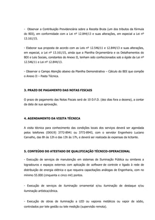 - Observar a Contribuição Previdenciária sobre a Receita Bruta (um dos tributos da fórmula
do BDI), em conformidade com a Lei nº 12.844/13 e suas alterações, em especial a Lei nº
13.161/15.
- Elaborar sua proposta de acordo com as Leis nº 12.546/11 e 12.844/13 e suas alterações,
em especial, a Lei nº 13.161/15, ainda que a Planilha Orçamentária e os Detalhamentos do
BDI e Leis Sociais, constantes do Anexo II, tenham sido confeccionados sob a égide da Lei nº
12.546/11 e Lei nº 12.844/13.
- Observar o Campo Atenção abaixo da Planilha Demonstrativa – Cálculo do BDI que compõe
o Anexo II – Pasta Técnica.
3. PRAZO DE PAGAMENTO DAS NOTAS FISCAIS
O prazo de pagamento das Notas Fiscais será de 10 D.F.D. (dez dias fora a dezena), a contar
da data de sua aprovação.
4. AGENDAMENTO DA VISITA TÉCNICA
A visita técnica para conhecimento das condições locais dos serviços deverá ser agendada
pelos telefones (0XX19) 3772-8941 ou 3772-8943, com o servidor Engenheiro Luciano
Carvalho, das 8h às 12h e das 13h às 17h, e deverá ser realizada às expensas da licitante.
5. CONTEÚDO DO ATESTADO DE QUALIFICAÇÃO TÉCNICO-OPERACIONAL
- Execução de serviços de manutenção em sistemas de Iluminação Pública ou similares a
logradouros e espaços externos com aplicação de software de controle e ligado à rede de
distribuição de energia elétrica e que requeira capacitações análogas de Engenharia, com no
mínimo 55.000 (cinquenta e cinco mil) pontos.
- Execução de serviços de iluminação ornamental e/ou iluminação de destaque e/ou
iluminação artística/cênica.
- Execução de obras de iluminação a LED ou vapores metálicos ou vapor de sódio,
controlados por tele gestão ou tele medição (supervisão remota).
 