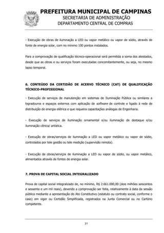 PREFEITURA MUNICIPAL DE CAMPINAS
SECRETARIA DE ADMINISTRAÇÃO
DEPARTAMENTO CENTRAL DE COMPRAS
31
- Execução de obras de iluminação a LED ou vapor metálico ou vapor de sódio, através de
fonte de energia solar, com no mínimo 100 pontos instalados.
Para a comprovação de qualificação técnico-operacional será permitida a soma dos atestados,
desde que as obras e ou serviços foram executadas concomitantemente, ou seja, no mesmo
lapso temporal.
6. CONTEÚDO DA CERTIDÃO DE ACERVO TÉCNICO (CAT) DE QUALIFICAÇÃO
TÉCNICO-PROFISSIONAL
- Execução de serviços de manutenção em sistemas de Iluminação Pública ou similares a
logradouros e espaços externos com aplicação de software de controle e ligado à rede de
distribuição de energia elétrica e que requeira capacitações análogas de Engenharia.
- Execução de serviços de iluminação ornamental e/ou iluminação de destaque e/ou
iluminação cênica/ artística.
- Execução de obras/serviços de iluminação a LED ou vapor metálico ou vapor de sódio,
controlados por tele gestão ou tele medição (supervisão remota).
- Execução de obras/serviços de iluminação a LED ou vapor de sódio, ou vapor metálico,
alimentados através de fontes de energia solar.
7. PROVA DE CAPITAL SOCIAL INTEGRALIZADO
Prova de capital social integralizado de, no mínimo, R$ 2.661.000,00 (dois milhões seiscentos
e sessenta e um mil reais), devendo a comprovação ser feita, relativamente à data da sessão
pública mediante a apresentação do Ato Constitutivo (estatuto ou contrato social, conforme o
caso) em vigor ou Certidão Simplificada, registrados na Junta Comercial ou no Cartório
competente.
 