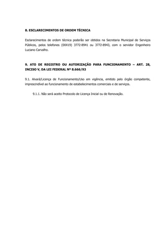 8. ESCLARECIMENTOS DE ORDEM TÉCNICA
Esclarecimentos de ordem técnica poderão ser obtidos na Secretaria Municipal de Serviços
Públicos, pelos telefones (0XX19) 3772-8941 ou 3772-8943, com o servidor Engenheiro
Luciano Carvalho.
9. ATO DE REGISTRO OU AUTORIZAÇÃO PARA FUNCIONAMENTO – ART. 28,
INCISO V, DA LEI FEDERAL Nº 8.666/93
9.1. Alvará/Licença de Funcionamento/Uso em vigência, emitido pelo órgão competente,
imprescindível ao funcionamento de estabelecimentos comerciais e de serviços.
9.1.1. Não será aceito Protocolo de Licença Inicial ou de Renovação.
 