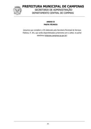 PREFEITURA MUNICIPAL DE CAMPINAS
SECRETARIA DE ADMINISTRAÇÃO
DEPARTAMENTO CENTRAL DE COMPRAS
33
ANEXO II
PASTA TÉCNICA
(arquivos que compõem o CD elaborado pela Secretaria Municipal de Serviços
Públicos, fl. 301, que serão disponibilizados juntamente com o edital, no portal
eletrônico licitacoes.campinas.sp.gov.br)
 