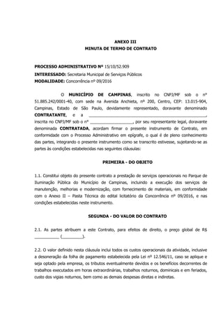 ANEXO III
MINUTA DE TERMO DE CONTRATO
PROCESSO ADMINISTRATIVO Nº 15/10/52.909
INTERESSADO: Secretaria Municipal de Serviços Públicos
MODALIDADE: Concorrência nº 09/2016
O MUNICÍPIO DE CAMPINAS, inscrito no CNPJ/MF sob o n°
51.885.242/0001-40, com sede na Avenida Anchieta, nº 200, Centro, CEP: 13.015-904,
Campinas, Estado de São Paulo, devidamente representado, doravante denominado
CONTRATANTE, e a ____________________________________________________,
inscrita no CNPJ/MF sob o n° ___________________, por seu representante legal, doravante
denominada CONTRATADA, acordam firmar o presente instrumento de Contrato, em
conformidade com o Processo Administrativo em epígrafe, o qual é de pleno conhecimento
das partes, integrando o presente instrumento como se transcrito estivesse, sujeitando-se as
partes às condições estabelecidas nas seguintes cláusulas:
PRIMEIRA - DO OBJETO
1.1. Constitui objeto do presente contrato a prestação de serviços operacionais no Parque de
Iluminação Pública do Município de Campinas, incluindo a execução dos serviços de
manutenção, melhorias e modernização, com fornecimento de materiais, em conformidade
com o Anexo II – Pasta Técnica do edital licitatório da Concorrência nº 09/2016, e nas
condições estabelecidas neste instrumento.
SEGUNDA - DO VALOR DO CONTRATO
2.1. As partes atribuem a este Contrato, para efeitos de direito, o preço global de R$
___________ (_________).
2.2. O valor definido nesta cláusula inclui todos os custos operacionais da atividade, inclusive
a desoneração da folha de pagamento estabelecida pela Lei nº 12.546/11, caso se aplique e
seja optado pela empresa, os tributos eventualmente devidos e os benefícios decorrentes de
trabalhos executados em horas extraordinárias, trabalhos noturnos, dominicais e em feriados,
custo dos vigias noturnos, bem como as demais despesas diretas e indiretas.
 