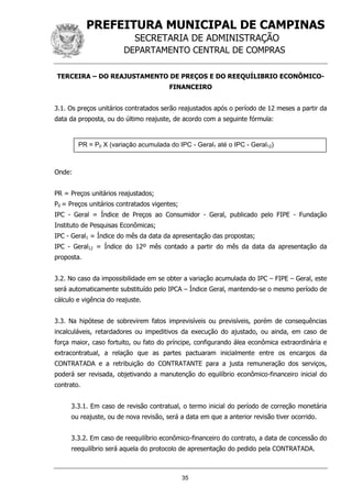 PREFEITURA MUNICIPAL DE CAMPINAS
SECRETARIA DE ADMINISTRAÇÃO
DEPARTAMENTO CENTRAL DE COMPRAS
35
TERCEIRA – DO REAJUSTAMENTO DE PREÇOS E DO REEQUÍLIBRIO ECONÔMICO-
FINANCEIRO
3.1. Os preços unitários contratados serão reajustados após o período de 12 meses a partir da
data da proposta, ou do último reajuste, de acordo com a seguinte fórmula:
Onde:
PR = Preços unitários reajustados;
P0 = Preços unitários contratados vigentes;
IPC - Geral = Índice de Preços ao Consumidor - Geral, publicado pelo FIPE - Fundação
Instituto de Pesquisas Econômicas;
IPC - Geral1 = Índice do mês da data da apresentação das propostas;
IPC - Geral12 = Índice do 12º mês contado a partir do mês da data da apresentação da
proposta.
3.2. No caso da impossibilidade em se obter a variação acumulada do IPC – FIPE – Geral, este
será automaticamente substituído pelo IPCA – Índice Geral, mantendo-se o mesmo período de
cálculo e vigência do reajuste.
3.3. Na hipótese de sobrevirem fatos imprevisíveis ou previsíveis, porém de consequências
incalculáveis, retardadores ou impeditivos da execução do ajustado, ou ainda, em caso de
força maior, caso fortuito, ou fato do príncipe, configurando álea econômica extraordinária e
extracontratual, a relação que as partes pactuaram inicialmente entre os encargos da
CONTRATADA e a retribuição do CONTRATANTE para a justa remuneração dos serviços,
poderá ser revisada, objetivando a manutenção do equilíbrio econômico-financeiro inicial do
contrato.
3.3.1. Em caso de revisão contratual, o termo inicial do período de correção monetária
ou reajuste, ou de nova revisão, será a data em que a anterior revisão tiver ocorrido.
3.3.2. Em caso de reequilíbrio econômico-financeiro do contrato, a data de concessão do
reequilíbrio será aquela do protocolo de apresentação do pedido pela CONTRATADA.
PR = P0 X (variação acumulada do IPC - Geral1 até o IPC - Geral12)
 