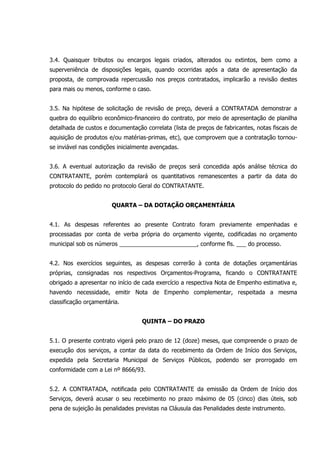 3.4. Quaisquer tributos ou encargos legais criados, alterados ou extintos, bem como a
superveniência de disposições legais, quando ocorridas após a data de apresentação da
proposta, de comprovada repercussão nos preços contratados, implicarão a revisão destes
para mais ou menos, conforme o caso.
3.5. Na hipótese de solicitação de revisão de preço, deverá a CONTRATADA demonstrar a
quebra do equilíbrio econômico-financeiro do contrato, por meio de apresentação de planilha
detalhada de custos e documentação correlata (lista de preços de fabricantes, notas fiscais de
aquisição de produtos e/ou matérias-primas, etc), que comprovem que a contratação tornou-
se inviável nas condições inicialmente avençadas.
3.6. A eventual autorização da revisão de preços será concedida após análise técnica do
CONTRATANTE, porém contemplará os quantitativos remanescentes a partir da data do
protocolo do pedido no protocolo Geral do CONTRATANTE.
QUARTA – DA DOTAÇÃO ORÇAMENTÁRIA
4.1. As despesas referentes ao presente Contrato foram previamente empenhadas e
processadas por conta de verba própria do orçamento vigente, codificadas no orçamento
municipal sob os números ________________________, conforme fls. ___ do processo.
4.2. Nos exercícios seguintes, as despesas correrão à conta de dotações orçamentárias
próprias, consignadas nos respectivos Orçamentos-Programa, ficando o CONTRATANTE
obrigado a apresentar no início de cada exercício a respectiva Nota de Empenho estimativa e,
havendo necessidade, emitir Nota de Empenho complementar, respeitada a mesma
classificação orçamentária.
QUINTA – DO PRAZO
5.1. O presente contrato vigerá pelo prazo de 12 (doze) meses, que compreende o prazo de
execução dos serviços, a contar da data do recebimento da Ordem de Início dos Serviços,
expedida pela Secretaria Municipal de Serviços Públicos, podendo ser prorrogado em
conformidade com a Lei nº 8666/93.
5.2. A CONTRATADA, notificada pelo CONTRATANTE da emissão da Ordem de Início dos
Serviços, deverá acusar o seu recebimento no prazo máximo de 05 (cinco) dias úteis, sob
pena de sujeição às penalidades previstas na Cláusula das Penalidades deste instrumento.
 