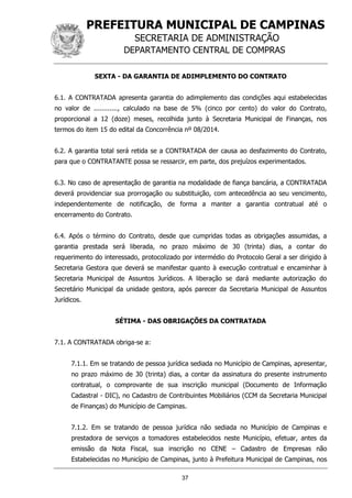 PREFEITURA MUNICIPAL DE CAMPINAS
SECRETARIA DE ADMINISTRAÇÃO
DEPARTAMENTO CENTRAL DE COMPRAS
37
SEXTA - DA GARANTIA DE ADIMPLEMENTO DO CONTRATO
6.1. A CONTRATADA apresenta garantia do adimplemento das condições aqui estabelecidas
no valor de ............, calculado na base de 5% (cinco por cento) do valor do Contrato,
proporcional a 12 (doze) meses, recolhida junto à Secretaria Municipal de Finanças, nos
termos do item 15 do edital da Concorrência nº 08/2014.
6.2. A garantia total será retida se a CONTRATADA der causa ao desfazimento do Contrato,
para que o CONTRATANTE possa se ressarcir, em parte, dos prejuízos experimentados.
6.3. No caso de apresentação de garantia na modalidade de fiança bancária, a CONTRATADA
deverá providenciar sua prorrogação ou substituição, com antecedência ao seu vencimento,
independentemente de notificação, de forma a manter a garantia contratual até o
encerramento do Contrato.
6.4. Após o término do Contrato, desde que cumpridas todas as obrigações assumidas, a
garantia prestada será liberada, no prazo máximo de 30 (trinta) dias, a contar do
requerimento do interessado, protocolizado por intermédio do Protocolo Geral a ser dirigido à
Secretaria Gestora que deverá se manifestar quanto à execução contratual e encaminhar à
Secretaria Municipal de Assuntos Jurídicos. A liberação se dará mediante autorização do
Secretário Municipal da unidade gestora, após parecer da Secretaria Municipal de Assuntos
Jurídicos.
SÉTIMA - DAS OBRIGAÇÕES DA CONTRATADA
7.1. A CONTRATADA obriga-se a:
7.1.1. Em se tratando de pessoa jurídica sediada no Município de Campinas, apresentar,
no prazo máximo de 30 (trinta) dias, a contar da assinatura do presente instrumento
contratual, o comprovante de sua inscrição municipal (Documento de Informação
Cadastral - DIC), no Cadastro de Contribuintes Mobiliários (CCM da Secretaria Municipal
de Finanças) do Município de Campinas.
7.1.2. Em se tratando de pessoa jurídica não sediada no Município de Campinas e
prestadora de serviços a tomadores estabelecidos neste Município, efetuar, antes da
emissão da Nota Fiscal, sua inscrição no CENE – Cadastro de Empresas não
Estabelecidas no Município de Campinas, junto à Prefeitura Municipal de Campinas, nos
 