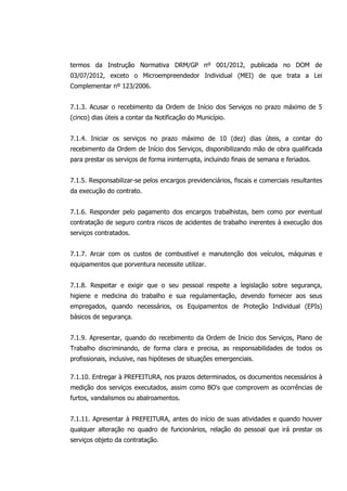 termos da Instrução Normativa DRM/GP nº 001/2012, publicada no DOM de
03/07/2012, exceto o Microempreendedor Individual (MEI) de que trata a Lei
Complementar nº 123/2006.
7.1.3. Acusar o recebimento da Ordem de Início dos Serviços no prazo máximo de 5
(cinco) dias úteis a contar da Notificação do Município.
7.1.4. Iniciar os serviços no prazo máximo de 10 (dez) dias úteis, a contar do
recebimento da Ordem de Início dos Serviços, disponibilizando mão de obra qualificada
para prestar os serviços de forma ininterrupta, incluindo finais de semana e feriados.
7.1.5. Responsabilizar-se pelos encargos previdenciários, fiscais e comerciais resultantes
da execução do contrato.
7.1.6. Responder pelo pagamento dos encargos trabalhistas, bem como por eventual
contratação de seguro contra riscos de acidentes de trabalho inerentes à execução dos
serviços contratados.
7.1.7. Arcar com os custos de combustível e manutenção dos veículos, máquinas e
equipamentos que porventura necessite utilizar.
7.1.8. Respeitar e exigir que o seu pessoal respeite a legislação sobre segurança,
higiene e medicina do trabalho e sua regulamentação, devendo fornecer aos seus
empregados, quando necessários, os Equipamentos de Proteção Individual (EPIs)
básicos de segurança.
7.1.9. Apresentar, quando do recebimento da Ordem de Inicio dos Serviços, Plano de
Trabalho discriminando, de forma clara e precisa, as responsabilidades de todos os
profissionais, inclusive, nas hipóteses de situações emergenciais.
7.1.10. Entregar à PREFEITURA, nos prazos determinados, os documentos necessários à
medição dos serviços executados, assim como BO's que comprovem as ocorrências de
furtos, vandalismos ou abalroamentos.
7.1.11. Apresentar à PREFEITURA, antes do início de suas atividades e quando houver
qualquer alteração no quadro de funcionários, relação do pessoal que irá prestar os
serviços objeto da contratação.
 