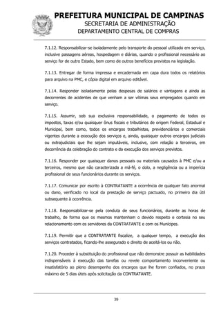 PREFEITURA MUNICIPAL DE CAMPINAS
SECRETARIA DE ADMINISTRAÇÃO
DEPARTAMENTO CENTRAL DE COMPRAS
39
7.1.12. Responsabilizar-se isoladamente pelo transporte do pessoal utilizado em serviço,
inclusive passagens aéreas, hospedagem e diárias, quando o profissional necessário ao
serviço for de outro Estado, bem como de outros benefícios previstos na legislação.
7.1.13. Entregar de forma impressa e encadernada em capa dura todos os relatórios
para arquivo na PMC, e cópia digital em arquivo editável.
7.1.14. Responder isoladamente pelas despesas de salários e vantagens e ainda as
decorrentes de acidentes de que venham a ser vítimas seus empregados quando em
serviço.
7.1.15. Assumir, sob sua exclusiva responsabilidade, o pagamento de todos os
impostos, taxas e/ou quaisquer ônus fiscais e tributários de origem Federal, Estadual e
Municipal, bem como, todos os encargos trabalhistas, previdenciários e comerciais
vigentes durante a execução dos serviços e, ainda, quaisquer outros encargos judiciais
ou extrajudiciais que lhe sejam imputáveis, inclusive, com relação a terceiros, em
decorrência da celebração do contrato e da execução dos serviços previstos.
7.1.16. Responder por quaisquer danos pessoais ou materiais causados à PMC e/ou a
terceiros, mesmo que não caracterizada a má-fé, o dolo, a negligência ou a imperícia
profissional de seus funcionários durante os serviços.
7.1.17. Comunicar por escrito à CONTRATANTE a ocorrência de qualquer fato anormal
ou dano, verificado no local da prestação de serviço pactuado, no primeiro dia útil
subsequente à ocorrência.
7.1.18. Responsabilizar-se pela conduta de seus funcionários, durante as horas de
trabalho, de forma que os mesmos mantenham o devido respeito e cortesia no seu
relacionamento com os servidores da CONTRATANTE e com os Munícipes.
7.1.19. Permitir que a CONTRATANTE fiscalize, a qualquer tempo, a execução dos
serviços contratados, ficando-lhe assegurado o direito de aceitá-los ou não.
7.1.20. Proceder à substituição do profissional que não demonstre possuir as habilidades
indispensáveis à execução das tarefas ou revele comportamento inconveniente ou
insatisfatório ao pleno desempenho dos encargos que lhe forem confiados, no prazo
máximo de 5 dias úteis após solicitação da CONTRATANTE.
 