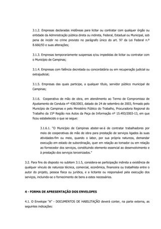3.1.2. Empresas declaradas inidôneas para licitar ou contratar com qualquer órgão ou
entidade da Administração pública direta ou indireta, Federal, Estadual ou Municipal, sob
pena de incidir no crime previsto no parágrafo único do art. 97 da Lei Federal n.º
8.666/93 e suas alterações;
3.1.3. Empresas temporariamente suspensas e/ou impedidas de licitar ou contratar com
o Município de Campinas;
3.1.4. Empresas com falência decretada ou concordatária ou em recuperação judicial ou
extrajudicial;
3.1.5. Empresas das quais participe, a qualquer título, servidor público municipal de
Campinas;
3.1.6. Cooperativa de mão de obra, em atendimento ao Termo de Compromisso de
Ajustamento de Conduta nº 438/2003, datado de 24 de setembro de 2003, firmado pelo
Município de Campinas e pelo Ministério Público do Trabalho, Procuradoria Regional do
Trabalho da 15ª Região nos Autos da Peça de Informação nº 15.493/2003-13, em que
ficou estabelecido o que se segue:
3.1.6.1. “O Município de Campinas abster-se-á de contratar trabalhadores por
meio de cooperativas de mão de obra para prestação de serviços ligados às suas
atividades-fim ou meio, quando o labor, por sua própria natureza, demandar
execução em estado de subordinação, quer em relação ao tomador ou em relação
ao fornecedor dos serviços, constituindo elemento essencial ao desenvolvimento e
à prestação dos serviços terceirizados.”
3.2. Para fins do disposto no subitem 3.1.5, considera-se participação indireta a existência de
qualquer vínculo de natureza técnica, comercial, econômica, financeira ou trabalhista entre o
autor do projeto, pessoa física ou jurídica, e a licitante ou responsável pela execução dos
serviços, incluindo-se o fornecimento de bens a estes necessários.
4 - FORMA DE APRESENTAÇÃO DOS ENVELOPES
4.1. O Envelope “A” - DOCUMENTOS DE HABILITAÇÃO deverá conter, na parte externa, as
seguintes indicações:
 