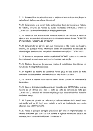 7.1.21. Responsabilizar-se pelos atrasos e/ou prejuízos advindos da paralisação parcial
ou total dos trabalhos, por culpa a si imputável.
7.1.22. Comprometer-se a cumprir todas as Condições Gerais de Segurança e Medicina
do Trabalho, sob pena de rescisão ou outras penalidades contratuais, a critério da
CONTRATANTE e em conformidade com a legislação em vigor.
7.1.23. Exercer as suas atividades nos limites do Município de Campinas, e identificar
todos os seus veículos destinados aos serviços contratados com os dizeres: “A SERVIÇO
DA PREFEITURA MUNICIPAL DE CAMPINAS”.
7.1.24. Comprometer-se, por si e por seus funcionários, a não revelar ou divulgar a
terceiros, por quaisquer meios, informações obtidas em decorrência da realização dos
serviços objeto deste contrato, sem prévia e expressa autorização da CONTRATANTE.
7.1.25. Apresentar, sempre que solicitados pelo CONTRATANTE, quaisquer documentos
dos profissionais vinculados aos serviços oriundos desta contratação.
7.1.26. Obedecer às normas de segurança relativas à confiabilidade dos sistemas e à
manutenção da integridade dos dados.
7.1.27. Registrar os Boletins de Ocorrência Policial (BO) de todo evento de furto,
vandalismo ou abalroamento, sem nenhum custo para o CONTRATANTE.
7.1.28. Detalhar e repassar todo o conhecimento técnico utilizado na implementação
dos serviços.
7.1.29. Os erros de implementação deverão ser corrigidos pela CONTRATADA, no prazo
máximo de 30 (trinta) dias úteis a partir da data de comunicação feita pelo
CONTRATANTE, à exceção dos serviços em produção cujo prazo será definido no acordo
de nível de serviço.
7.1.30. O prazo de garantia de cada serviço implementado/executado através desta
contratação será de 01 (um) ano, contado a partir da implantação, sem custos
adicionais para o CONTRATANTE.
7.1.31. Todas e quaisquer correções provocadas por erros de implementações nos
serviços executados pela CONTRATADA, durante a vigência do contrato, deverão ser
realizadas, sem custos adicionais para a CONTRATANTE.
 