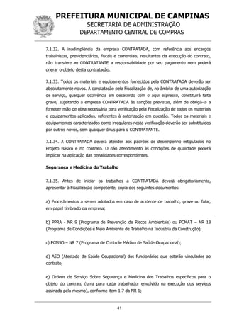 PREFEITURA MUNICIPAL DE CAMPINAS
SECRETARIA DE ADMINISTRAÇÃO
DEPARTAMENTO CENTRAL DE COMPRAS
41
7.1.32. A inadimplência da empresa CONTRATADA, com referência aos encargos
trabalhistas, previdenciários, fiscais e comerciais, resultantes da execução do contrato,
não transfere ao CONTRATANTE a responsabilidade por seu pagamento nem poderá
onerar o objeto desta contratação.
7.1.33. Todos os materiais e equipamentos fornecidos pela CONTRATADA deverão ser
absolutamente novos. A constatação pela Fiscalização de, no âmbito de uma autorização
de serviço, qualquer ocorrência em desacordo com o aqui expresso, constituirá falta
grave, sujeitando a empresa CONTRATADA às sanções previstas, além de obrigá-la a
fornecer mão de obra necessária para verificação pela Fiscalização de todos os materiais
e equipamentos aplicados, referentes à autorização em questão. Todos os materiais e
equipamentos caracterizados como irregulares nesta verificação deverão ser substituídos
por outros novos, sem qualquer ônus para o CONTRATANTE.
7.1.34. A CONTRATADA deverá atender aos padrões de desempenho estipulados no
Projeto Básico e no contrato. O não atendimento às condições de qualidade poderá
implicar na aplicação das penalidades correspondentes.
Segurança e Medicina do Trabalho
7.1.35. Antes de iniciar os trabalhos a CONTRATADA deverá obrigatoriamente,
apresentar à Fiscalização competente, cópia dos seguintes documentos:
a) Procedimentos a serem adotados em caso de acidente de trabalho, grave ou fatal,
em papel timbrado da empresa;
b) PPRA - NR 9 (Programa de Prevenção de Riscos Ambientais) ou PCMAT – NR 18
(Programa de Condições e Meio Ambiente de Trabalho na Indústria da Construção);
c) PCMSO – NR 7 (Programa de Controle Médico de Saúde Ocupacional);
d) ASO (Atestado de Saúde Ocupacional) dos funcionários que estarão vinculados ao
contrato;
e) Ordens de Serviço Sobre Segurança e Medicina dos Trabalhos específicos para o
objeto do contrato (uma para cada trabalhador envolvido na execução dos serviços
assinada pelo mesmo), conforme item 1.7 da NR 1;
 