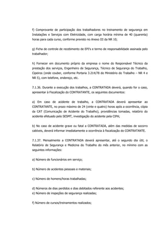 f) Comprovante de participação dos trabalhadores no treinamento de segurança em
Instalações e Serviços com Eletricidade, com carga horária mínima de 40 (quarenta)
horas para cada curso, conforme previsto no Anexo III da NR 10;
g) Ficha de controle de recebimento de EPI’s e termo de responsabilidade assinada pelo
trabalhador;
h) Fornecer em documento próprio da empresa o nome do Responsável Técnico da
prestação dos serviços, Engenheiro de Segurança, Técnico de Segurança do Trabalho,
Cipeiros (onde couber, conforme Portaria 3.214/78 do Ministério do Trabalho – NR 4 e
NR 5), com telefone, endereço, etc.
7.1.36. Durante a execução dos trabalhos, a CONTRATADA deverá, quando for o caso,
apresentar à Fiscalização do CONTRATANTE, os seguintes documentos:
a) Em caso de acidente de trabalho, a CONTRATADA deverá apresentar ao
CONTRATANTE, no prazo máximo de 24 (vinte e quatro) horas após a ocorrência, cópia
da CAT (Comunicação de Acidente do Trabalho), providências tomadas, relatório do
acidente efetuado pelo SESMT, investigação do acidente pela CIPA;
b) No caso de acidente grave ou fatal a CONTRATADA, além das medidas de socorro
cabíveis, deverá informar imediatamente a ocorrência à fiscalização do CONTRATANTE.
7.1.37. Mensalmente a CONTRATADA deverá apresentar, até o segundo dia útil, o
Relatório de Segurança e Medicina do Trabalho do mês anterior, no mínimo com as
seguintes informações:
a) Número de funcionários em serviço;
b) Número de acidentes pessoais e materiais;
c) Número de homens/horas trabalhadas;
d) Números de dias perdidos e dias debitados referente aos acidentes;
e) Número de inspeções de segurança realizadas;
f) Número de cursos/treinamentos realizados;
 
