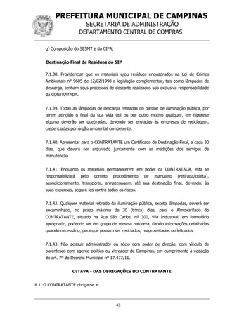 PREFEITURA MUNICIPAL DE CAMPINAS
SECRETARIA DE ADMINISTRAÇÃO
DEPARTAMENTO CENTRAL DE COMPRAS
43
g) Composição do SESMT e da CIPA;
Destinação Final de Resíduos do SIP
7.1.38. Providenciar que os materiais e/ou resíduos enquadrados na Lei de Crimes
Ambientais n° 9605 de 12/02/1998 e legislação complementar, tais como lâmpadas de
descarga, tenham seus processos de descarte realizados sob exclusiva responsabilidade
da CONTRATADA.
7.1.39. Todas as lâmpadas de descarga retiradas do parque de iluminação pública, por
terem atingido o final da sua vida útil ou por outro motivo qualquer, em hipótese
alguma deverão ser quebradas, devendo ser enviadas às empresas de reciclagem,
credenciadas por órgão ambiental competente.
7.1.40. Apresentar para o CONTRATANTE um Certificado de Destinação Final, a cada 30
dias, que deverá ser arquivado juntamente com as medições dos serviços de
manutenção.
7.1.41. Enquanto os materiais permanecerem em poder da CONTRATADA, esta se
responsabilizará pelo correto procedimento de manuseio (retirada/coleta),
acondicionamento, transporte, armazenagem, até sua destinação final, devendo, às
suas expensas, segurá-los contra todos os riscos.
7.1.42. Qualquer material retirado da iluminação pública, exceto lâmpadas, deverá ser
encaminhado, no prazo máximo de 30 (trinta) dias, para o Almoxarifado do
CONTRATANTE, situado na Rua São Carlos, nº 300, Vila Industrial, em formulário
apropriado, podendo ser em grupo de mesma natureza, dando informações detalhadas
quando necessário, para que possam ser reciclados, reaproveitados ou leiloados.
7.1.43. Não possuir administrador ou sócio com poder de direção, com vínculo de
parentesco com agente político ou Vereador de Campinas, em cumprimento à vedação
do art. 7º do Decreto Municipal nº 17.437/11.
OITAVA - DAS OBRIGAÇÕES DO CONTRATANTE
8.1. O CONTRATANTE obriga-se a:
 