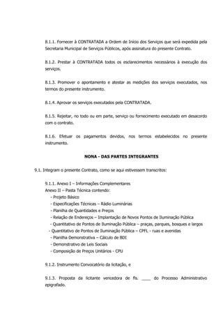 8.1.1. Fornecer à CONTRATADA a Ordem de Início dos Serviços que será expedida pela
Secretaria Municipal de Serviços Públicos, após assinatura do presente Contrato.
8.1.2. Prestar à CONTRATADA todos os esclarecimentos necessários à execução dos
serviços.
8.1.3. Promover o apontamento e atestar as medições dos serviços executados, nos
termos do presente instrumento.
8.1.4. Aprovar os serviços executados pela CONTRATADA.
8.1.5. Rejeitar, no todo ou em parte, serviço ou fornecimento executado em desacordo
com o contrato.
8.1.6. Efetuar os pagamentos devidos, nos termos estabelecidos no presente
instrumento.
NONA - DAS PARTES INTEGRANTES
9.1. Integram o presente Contrato, como se aqui estivessem transcritos:
9.1.1. Anexo I – Informações Complementares
Anexo II – Pasta Técnica contendo:
- Projeto Básico
- Especificações Técnicas – Rádio Luminárias
- Planilha de Quantidades e Preços
- Relação de Endereços – Implantação de Novos Pontos de Iluminação Pública
- Quantitativo de Pontos de Iluminação Pública – praças, parques, bosques e largos
- Quantitativo de Pontos de Iluminação Pública – CPFL - ruas e avenidas
- Planilha Demonstrativa – Cálculo de BDI
- Demonstrativo de Leis Sociais
- Composição de Preços Unitários - CPU
9.1.2. Instrumento Convocatório da licitação, e
9.1.3. Proposta da licitante vencedora de fls. ____ do Processo Administrativo
epigrafado.
 