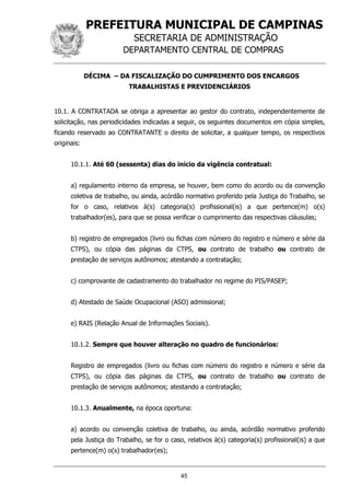 PREFEITURA MUNICIPAL DE CAMPINAS
SECRETARIA DE ADMINISTRAÇÃO
DEPARTAMENTO CENTRAL DE COMPRAS
45
DÉCIMA – DA FISCALIZAÇÃO DO CUMPRIMENTO DOS ENCARGOS
TRABALHISTAS E PREVIDENCIÁRIOS
10.1. A CONTRATADA se obriga a apresentar ao gestor do contrato, independentemente de
solicitação, nas periodicidades indicadas a seguir, os seguintes documentos em cópia simples,
ficando reservado ao CONTRATANTE o direito de solicitar, a qualquer tempo, os respectivos
originais:
10.1.1. Até 60 (sessenta) dias do início da vigência contratual:
a) regulamento interno da empresa, se houver, bem como do acordo ou da convenção
coletiva de trabalho, ou ainda, acórdão normativo proferido pela Justiça do Trabalho, se
for o caso, relativos à(s) categoria(s) profissional(is) a que pertence(m) o(s)
trabalhador(es), para que se possa verificar o cumprimento das respectivas cláusulas;
b) registro de empregados (livro ou fichas com número do registro e número e série da
CTPS), ou cópia das páginas da CTPS, ou contrato de trabalho ou contrato de
prestação de serviços autônomos; atestando a contratação;
c) comprovante de cadastramento do trabalhador no regime do PIS/PASEP;
d) Atestado de Saúde Ocupacional (ASO) admissional;
e) RAIS (Relação Anual de Informações Sociais).
10.1.2. Sempre que houver alteração no quadro de funcionários:
Registro de empregados (livro ou fichas com número do registro e número e série da
CTPS), ou cópia das páginas da CTPS, ou contrato de trabalho ou contrato de
prestação de serviços autônomos; atestando a contratação;
10.1.3. Anualmente, na época oportuna:
a) acordo ou convenção coletiva de trabalho, ou ainda, acórdão normativo proferido
pela Justiça do Trabalho, se for o caso, relativos à(s) categoria(s) profissional(is) a que
pertence(m) o(s) trabalhador(es);
 