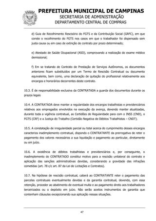 PREFEITURA MUNICIPAL DE CAMPINAS
SECRETARIA DE ADMINISTRAÇÃO
DEPARTAMENTO CENTRAL DE COMPRAS
47
d) Guia de Recolhimento Rescisório do FGTS e da Contribuição Social (GRFC), em que
conste o recolhimento do FGTS nos casos em que o trabalhador foi dispensado sem
justa causa ou em caso de extinção de contrato por prazo determinado;
e) Atestado de Saúde Ocupacional (ASO), comprovando a realização do exame médico
demissional;
f) Em se tratando de Contrato de Prestação de Serviços Autônomos, os documentos
anteriores ficam substituídos por um Termo de Rescisão Contratual ou documento
equivalente, bem como, uma declaração de quitação do profissional relativamente aos
encargos e honorários decorrentes deste contrato.
10.3. É de responsabilidade exclusiva da CONTRATADA a guarda dos documentos durante os
prazos legais
10.4. A CONTRATADA deve manter a regularidade dos encargos trabalhistas e previdenciários
relativos aos empregados envolvidos na execução da avença, devendo manter atualizadas,
durante toda a vigência contratual, as Certidões de Regularidade para com o INSS (CND), o
FGTS (CRF) e a Justiça do Trabalho (Certidão Negativa de Débitos Trabalhistas – CNDT).
10.5. A constatação de irregularidade parcial ou total acerca do cumprimento desses encargos
caracteriza inadimplemento contratual, dispondo o CONTRATANTE da prerrogativa de reter o
pagamento dos valores necessários a sua liquidação e pagamento ao particular, diretamente
ou em juízo.
10.6. A existência de débitos trabalhistas e previdenciários e, por conseguinte, o
inadimplemento do CONTRATADO constitui motivo para a rescisão unilateral do contrato e
aplicação das sanções administrativas devidas, considerando a gravidade das infrações
cometidas (art. 78 c/c art. 87 da Lei de Licitações e Contratos).
10.7. Na hipótese de rescisão contratual, caberá ao CONTRATANTE reter o pagamento das
parcelas contratuais eventualmente devidas e da garantia contratual, devendo, com essa
retenção, proceder ao abatimento de eventual multa e ao pagamento direto aos trabalhadores
terceirizados ou o depósito em juízo. Não serão aceitos instrumentos de garantia que
contenham cláusulas excepcionando sua aplicação nessas situações.
 