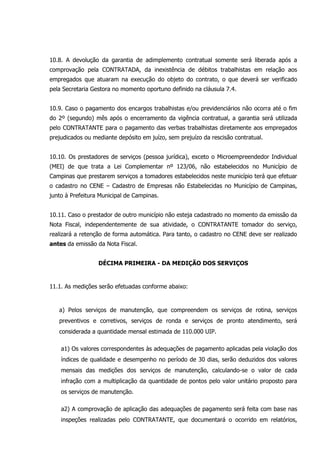 10.8. A devolução da garantia de adimplemento contratual somente será liberada após a
comprovação pela CONTRATADA, da inexistência de débitos trabalhistas em relação aos
empregados que atuaram na execução do objeto do contrato, o que deverá ser verificado
pela Secretaria Gestora no momento oportuno definido na cláusula 7.4.
10.9. Caso o pagamento dos encargos trabalhistas e/ou previdenciários não ocorra até o fim
do 2º (segundo) mês após o encerramento da vigência contratual, a garantia será utilizada
pelo CONTRATANTE para o pagamento das verbas trabalhistas diretamente aos empregados
prejudicados ou mediante depósito em juízo, sem prejuízo da rescisão contratual.
10.10. Os prestadores de serviços (pessoa jurídica), exceto o Microempreendedor Individual
(MEI) de que trata a Lei Complementar nº 123/06, não estabelecidos no Município de
Campinas que prestarem serviços a tomadores estabelecidos neste município terá que efetuar
o cadastro no CENE – Cadastro de Empresas não Estabelecidas no Município de Campinas,
junto à Prefeitura Municipal de Campinas.
10.11. Caso o prestador de outro município não esteja cadastrado no momento da emissão da
Nota Fiscal, independentemente de sua atividade, o CONTRATANTE tomador do serviço,
realizará a retenção de forma automática. Para tanto, o cadastro no CENE deve ser realizado
antes da emissão da Nota Fiscal.
DÉCIMA PRIMEIRA - DA MEDIÇÃO DOS SERVIÇOS
11.1. As medições serão efetuadas conforme abaixo:
a) Pelos serviços de manutenção, que compreendem os serviços de rotina, serviços
preventivos e corretivos, serviços de ronda e serviços de pronto atendimento, será
considerada a quantidade mensal estimada de 110.000 UIP.
a1) Os valores correspondentes às adequações de pagamento aplicadas pela violação dos
índices de qualidade e desempenho no período de 30 dias, serão deduzidos dos valores
mensais das medições dos serviços de manutenção, calculando-se o valor de cada
infração com a multiplicação da quantidade de pontos pelo valor unitário proposto para
os serviços de manutenção.
a2) A comprovação de aplicação das adequações de pagamento será feita com base nas
inspeções realizadas pelo CONTRATANTE, que documentará o ocorrido em relatórios,
 