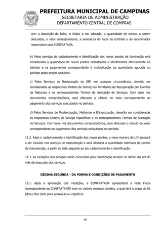 PREFEITURA MUNICIPAL DE CAMPINAS
SECRETARIA DE ADMINISTRAÇÃO
DEPARTAMENTO CENTRAL DE COMPRAS
49
com a descrição da falha, o índice a ser adotado, a quantidade de pontos a serem
deduzidos, o valor correspondente, a assinatura do fiscal do contrato e do coordenador
responsável pela CONTRATADA.
b) Pelos serviços de cadastramento e identificação dos novos pontos de iluminação será
considerada a quantidade de novos pontos cadastrados e identificados efetivamente no
período e os pagamentos corresponderão à multiplicação da quantidade apurada no
período pelos preços unitários.
c) Pelos Serviços de Restauração do SIP, em qualquer circunstância, deverão ser
consideradas as respectivas Ordens de Serviço ou Atividades de Recuperação por Eventos
da Natureza e os correspondentes Termos de Aceitação de Serviços. Com base nos
documentos comprobatórios, será efetuado o cálculo do valor correspondente ao
pagamento dos serviços executados no período.
d) Pelos Serviços de Modernização, Melhorias e Eficientização, deverão ser consideradas
as respectivas Ordens de Serviço Específicas e os correspondentes Termos de Aceitação
de Serviços. Com base nos documentos comprobatórios, será efetuado o cálculo do valor
correspondente ao pagamento dos serviços executados no período.
11.2. Após o cadastramento e identificação dos novos pontos, o novo número de UIP passará
a ser incluído nos serviços de manutenção e será alterada a quantidade estimada de pontos
de manutenção, a partir do mês seguinte ao seu cadastramento e identificação.
11.3. As medições dos serviços serão concluídas pela Fiscalização sempre no último dia útil do
mês de execução dos serviços.
DÉCIMA SEGUNDA - DA FORMA E CONDIÇÕES DE PAGAMENTO
12.1. Após a aprovação das medições, a CONTRATADA apresentará a Nota Fiscal
correspondente ao CONTRATANTE com os valores mensais devidos, a qual terá o prazo de 02
(dois) dias úteis para aprová-la ou rejeitá-la.
 