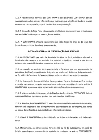 12.2. A Nota Fiscal não aprovada pelo CONTRATANTE será devolvida à CONTRATADA para as
necessárias correções, com as informações que motivaram sua rejeição, contando-se o prazo
estabelecido para aprovação, a partir da data de sua reapresentação.
12.3. A devolução da Nota Fiscal não aprovada, em hipótese alguma servirá de pretexto para
que a CONTRATADA suspenda a execução dos serviços.
12.4. A CONTRATANTE efetuará o pagamento das Notas Fiscais no prazo de 10 (dez) dias
fora a dezena, a contar da data de sua aprovação.
DÉCIMA TERCEIRA - DA FISCALIZAÇÃO DOS SERVIÇOS
13.1. O CONTRATANTE, por meio da Secretaria Municipal de Serviços Públicos, efetuará a
fiscalização dos serviços e do controle dos materiais a qualquer instante e nos termos
estabelecidos no edital licitatório e no presente instrumento.
13.2. A execução do contrato será acompanhada e fiscalizada por um representante da
Administração (Fiscal), especialmente designado por ato formal, do Diretor do Departamento
ou Secretário da Secretaria de Serviços Públicos, reduzido a termo nos autos do processo.
13.3. No desempenho de suas atividades, é assegurado ao Fiscal, o direito de verificar e exigir
a perfeita execução do presente ajuste em todos os termos e condições, inclusive solicitar à
CONTRATADA, sempre que julgar conveniente, informações sobre o seu andamento.
13.4. A ação ou omissão, total ou parcial, da Fiscalização não eximirá a CONTRATADA da total
responsabilidade de executar os serviços com toda cautela e boa técnica.
13.5. A Fiscalização do CONTRATANTE, além das responsabilidades normais de fiscalização,
também será responsável pelo acompanhamento dos indicadores de desempenho, dos planos
de ação e da verificação da autenticidade das informações prestadas.
13.6. Caberá à CONTRATADA a disponibilização de todas as informações solicitadas pelo
Fiscal.
13.7. Mensalmente, na última segunda-feira do mês ou no dia subsequente, em caso de
feriado, deverá ocorrer uma reunião de avaliação de resultados na sede do CONTRATANTE,
 