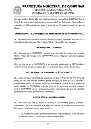 PREFEITURA MUNICIPAL DE CAMPINAS
SECRETARIA DE ADMINISTRAÇÃO
DEPARTAMENTO CENTRAL DE COMPRAS
51
com a presença do Coordenador e do responsável técnico representante da CONTRATADA, do
Fiscal do Contrato e outros profissionais convocados pelo Fiscal do Contrato. Esta reunião será
registrada em ATA assinada por todos e arquivada na Secretaria Municipal de Serviços
Públicos.
DÉCIMA QUARTA - DAS CONDIÇÕES DE RECEBIMENTO DO OBJETO CONTRATUAL
14.1. No recebimento e aceitação do objeto deste Contrato será observado, no que couber, a
disposição contida nos artigos 73 a 76 da Lei Federal n° 8.666/93 e suas alterações.
DÉCIMA QUINTA - DO PESSOAL
15.1. O pessoal que a CONTRATADA empregar para a execução dos serviços ora avençados
não terá relação de emprego com o CONTRATANTE e deste não poderá demandar quaisquer
pagamentos.
15.2. No caso de vir o CONTRATANTE a ser acionado judicialmente, a CONTRATADA o
ressarcirá de toda e qualquer despesa que, em decorrência disso, venha a desembolsar.
DÉCIMA SEXTA - DA SUBCONTRATAÇÃO DE SERVIÇOS
16.1. Será permitida a subcontratação parcial dos serviços, no limite de até 30% (trinta por
cento) do valor dos serviços, mediante prévia aprovação do CONTRATANTE, devendo a
subcontratada atender às mesmas exigências de habilitação jurídica, fiscal e qualificação
técnica exigidas da CONTRATADA referente à parcela do objeto que ser-lhe-á repassada,
sendo a CONTRATADA a única e exclusiva responsável pela execução dos serviços e de todos
os encargos trabalhistas, previdenciários e tributários.
DÉCIMA SÉTIMA - DAS PENALIDADES
17.1. Pela inexecução total ou parcial do contrato, o CONTRATANTE poderá, garantida a
prévia defesa, aplicar à CONTRATADA as seguintes sanções, de acordo com a gravidade da
falta, nos termos dos arts 86 e 87 da Lei 8.666/93:
17.1.1. advertência, sempre que forem constatadas irregularidades de pouca gravidade,
para as quais tenha a CONTRATADA concorrido diretamente;
 