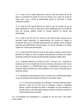 17.1.2. multa de 0,4% (quatro décimos por cento) do valor do contrato, por dia de
atraso no recebimento da Ordem de Início dos Serviços, até o quinto dia corrido do
atraso, após o que, a critério da Administração, poderá ser promovida a rescisão
unilateral do contrato;
17.1.3. multa de 0,4% (quatro décimos por cento) do valor do contrato, por dia de
atraso injustificado em iniciar as obras, após o prazo estabelecido para tal na Ordem de
Início dos Serviços, podendo resultar na rescisão unilateral do contrato pela
Administração;
17.1.4. multa de até 5% (cinco por cento) do valor total da fatura, sempre que for
observado atraso injustificado no desenvolvimento dos serviços em relação ao
cronograma físico, ou for constatado descumprimento de quaisquer outras obrigações
assumidas pela CONTRATADA, podendo resultar, em caso de reincidência, na rescisão
unilateral do contrato pela Administração;
17.1.5. multa de até 30% (trinta por cento) do valor total do contrato, de acordo com a
gravidade da infração, em caso de qualquer descumprimento contratual, sem prejuízo
da rescisão unilateral do contrato pela Administração, garantida a defesa prévia.
17.1.6. suspensão temporária do direito de licitar e contratar com o Município de
Campinas, bem como o impedimento de com ele contratar, pelo prazo de até 5 (cinco)
anos, nas hipóteses de a CONTRATADA ensejar o retardamento da execução ou da
entrega do objeto contratado sem motivo justificado ou der causa à inexecução total ou
parcial do contrato;
17.1.7. declaração de inidoneidade para licitar e contratar com a Administração Pública,
no caso de apresentar documentação inverossímil ou de cometer fraude.
17.1.7.1. Nos casos de declaração de inidoneidade, a empresa penalizada poderá,
decorrido o prazo de 05 (cinco) anos da declaração, requerer a reabilitação
perante a própria autoridade que aplicou a penalidade, que será concedida se a
empresa ressarcir o Município pelos prejuízos resultantes e desde que cessados os
motivos determinantes da punição.
17.2. As penalidades são independentes e a aplicação de uma não exclui a das demais,
quando cabíveis.
 