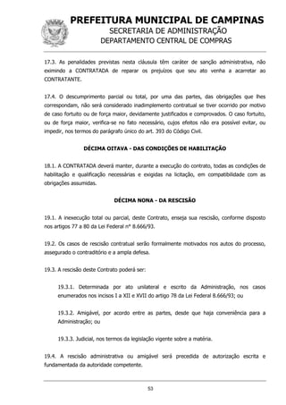 PREFEITURA MUNICIPAL DE CAMPINAS
SECRETARIA DE ADMINISTRAÇÃO
DEPARTAMENTO CENTRAL DE COMPRAS
53
17.3. As penalidades previstas nesta cláusula têm caráter de sanção administrativa, não
eximindo a CONTRATADA de reparar os prejuízos que seu ato venha a acarretar ao
CONTRATANTE.
17.4. O descumprimento parcial ou total, por uma das partes, das obrigações que lhes
correspondam, não será considerado inadimplemento contratual se tiver ocorrido por motivo
de caso fortuito ou de força maior, devidamente justificados e comprovados. O caso fortuito,
ou de força maior, verifica-se no fato necessário, cujos efeitos não era possível evitar, ou
impedir, nos termos do parágrafo único do art. 393 do Código Civil.
DÉCIMA OITAVA - DAS CONDIÇÕES DE HABILITAÇÃO
18.1. A CONTRATADA deverá manter, durante a execução do contrato, todas as condições de
habilitação e qualificação necessárias e exigidas na licitação, em compatibilidade com as
obrigações assumidas.
DÉCIMA NONA - DA RESCISÃO
19.1. A inexecução total ou parcial, deste Contrato, enseja sua rescisão, conforme disposto
nos artigos 77 a 80 da Lei Federal n° 8.666/93.
19.2. Os casos de rescisão contratual serão formalmente motivados nos autos do processo,
assegurado o contraditório e a ampla defesa.
19.3. A rescisão deste Contrato poderá ser:
19.3.1. Determinada por ato unilateral e escrito da Administração, nos casos
enumerados nos incisos I a XII e XVII do artigo 78 da Lei Federal 8.666/93; ou
19.3.2. Amigável, por acordo entre as partes, desde que haja conveniência para a
Administração; ou
19.3.3. Judicial, nos termos da legislação vigente sobre a matéria.
19.4. A rescisão administrativa ou amigável será precedida de autorização escrita e
fundamentada da autoridade competente.
 