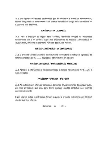 19.5. Na hipótese de rescisão determinada por ato unilateral e escrito da Administração,
ficarão assegurados ao CONTRATANTE os direitos elencados no artigo 80 da Lei Federal nº
8.666/93 e suas alterações.
VIGÉSIMA - DA LICITAÇÃO
20.1. Para a execução do objeto deste Contrato, realizou-se licitação na modalidade
Concorrência sob o nº 09/2016, cujos atos encontram-se no Processo Administrativo nº
15/10/52.909, em nome da Secretaria Municipal de Serviços Públicos.
VIGÉSIMA PRIMEIRA - DA VINCULAÇÃO
21.1. O presente Contrato vincula-se ao instrumento convocatório da licitação e à proposta da
licitante vencedora de fls. ____, do processo administrativo em epígrafe.
VIGÉSIMA SEGUNDA - DA LEGISLAÇÃO APLICÁVEL
22.1. Aplica-se a este Contrato e nos casos omissos, o disposto na Lei Federal n.º 8.666/93 e
suas alterações.
VIGÉSIMA TERCEIRA – DO FORO
23.1. As partes elegem o foro da Comarca de Campinas -SP, com renúncia de qualquer outro,
por mais privilegiado que seja, para dirimir qualquer questão contratual não resolvida
administrativamente.
E por estarem justas e contratadas, firmam as partes o presente instrumento em 03 (três)
vias de igual teor e forma.
Campinas, de 20 .
 