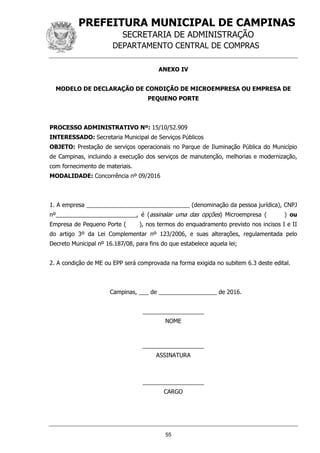 PREFEITURA MUNICIPAL DE CAMPINAS
SECRETARIA DE ADMINISTRAÇÃO
DEPARTAMENTO CENTRAL DE COMPRAS
55
ANEXO IV
MODELO DE DECLARAÇÃO DE CONDIÇÃO DE MICROEMPRESA OU EMPRESA DE
PEQUENO PORTE
PROCESSO ADMINISTRATIVO Nº: 15/10/52.909
INTERESSADO: Secretaria Municipal de Serviços Públicos
OBJETO: Prestação de serviços operacionais no Parque de Iluminação Pública do Município
de Campinas, incluindo a execução dos serviços de manutenção, melhorias e modernização,
com fornecimento de materiais.
MODALIDADE: Concorrência nº 09/2016
1. A empresa ________________________________ (denominação da pessoa jurídica), CNPJ
nº_________________________, é (assinalar uma das opções) Microempresa ( ) ou
Empresa de Pequeno Porte ( ), nos termos do enquadramento previsto nos incisos I e II
do artigo 3º da Lei Complementar nº 123/2006, e suas alterações, regulamentada pelo
Decreto Municipal nº 16.187/08, para fins do que estabelece aquela lei;
2. A condição de ME ou EPP será comprovada na forma exigida no subitem 6.3 deste edital.
Campinas, ___ de __________________ de 2016.
___________________
NOME
___________________
ASSINATURA
___________________
CARGO
 