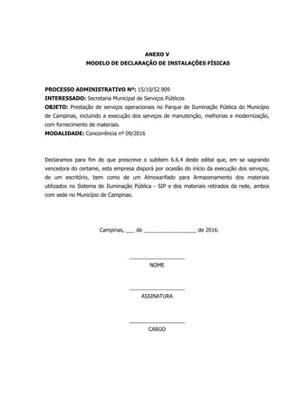 ANEXO V
MODELO DE DECLARAÇÃO DE INSTALAÇÕES FÍSICAS
PROCESSO ADMINISTRATIVO Nº: 15/10/52.909
INTERESSADO: Secretaria Municipal de Serviços Públicos
OBJETO: Prestação de serviços operacionais no Parque de Iluminação Pública do Município
de Campinas, incluindo a execução dos serviços de manutenção, melhorias e modernização,
com fornecimento de materiais.
MODALIDADE: Concorrência nº 09/2016
Declaramos para fim do que prescreve o subitem 6.6.4 deste edital que, em se sagrando
vencedora do certame, esta empresa disporá por ocasião do início da execução dos serviços,
de um escritório, bem como de um Almoxarifado para Armazenamento dos materiais
utilizados no Sistema de Iluminação Pública - SIP e dos materiais retirados da rede, ambos
com sede no Município de Campinas.
Campinas, ___ de __________________ de 2016.
___________________
NOME
___________________
ASSINATURA
___________________
CARGO
 