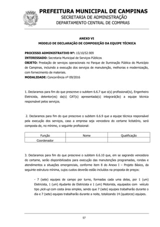 PREFEITURA MUNICIPAL DE CAMPINAS
SECRETARIA DE ADMINISTRAÇÃO
DEPARTAMENTO CENTRAL DE COMPRAS
57
ANEXO VI
MODELO DE DECLARAÇÃO DE COMPOSIÇÃO DA EQUIPE TÉCNICA
PROCESSO ADMINISTRATIVO Nº: 15/10/52.909
INTERESSADO: Secretaria Municipal de Serviços Públicos
OBJETO: Prestação de serviços operacionais no Parque de Iluminação Pública do Município
de Campinas, incluindo a execução dos serviços de manutenção, melhorias e modernização,
com fornecimento de materiais.
MODALIDADE: Concorrência nº 09/2016
1. Declaramos para fim do que prescreve o subitem 6.6.7 que o(s) profissional(is), Engenheiro
Eletricista, detentor(es) da(s) CAT(s) apresentada(s) integrará(ão) a equipe técnica
responsável pelos serviços.
2. Declaramos para fim do que prescreve o subitem 6.6.9 que a equipe técnica responsável
pela execução dos serviços, caso a empresa seja vencedora do certame licitatório, será
composta de, no mínimo, o seguinte profissional:
Função Nome Qualificação
Coordenador
3. Declaramos para fim do que prescreve o subitem 6.6.10 que, em se sagrando vencedora
do certame, serão disponibilizados para execução das manutenções programadas, rondas e
atendimentos a situações emergenciais, conforme item 8 do Anexo I – Projeto Básico, da
seguinte estrutura mínima, cujos custos deverão estão incluídos na proposta de preços:
- 7 (sete) equipes de campo por turno, formadas cada uma delas, por 1 (um)
Eletricista, 1 (um) Ajudante de Eletricista e 1 (um) Motorista, equipados com veículo
tipo pick-up com cesta área simples, sendo que 7 (sete) equipes trabalharão durante o
dia e 7 (sete) equipes trabalharão durante a noite, totalizando 14 (quatorze) equipes.
 