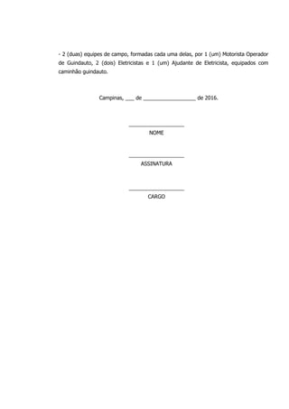 - 2 (duas) equipes de campo, formadas cada uma delas, por 1 (um) Motorista Operador
de Guindauto, 2 (dois) Eletricistas e 1 (um) Ajudante de Eletricista, equipados com
caminhão guindauto.
Campinas, ___ de __________________ de 2016.
___________________
NOME
___________________
ASSINATURA
___________________
CARGO
 
