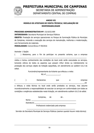 PREFEITURA MUNICIPAL DE CAMPINAS
SECRETARIA DE ADMINISTRAÇÃO
DEPARTAMENTO CENTRAL DE COMPRAS
59
ANEXO VII
MODELO DE ATESTADO DE VISITA TÉCNICA/ DECLARAÇÃO DE
RESPONSABILIDADE
PROCESSO ADMINISTRATIVO Nº: 15/10/52.909
INTERESSADO: Secretaria Municipal de Serviços Públicos
OBJETO: Prestação de serviços operacionais no Parque de Iluminação Pública do Município
de Campinas, incluindo a execução dos serviços de manutenção, melhorias e modernização,
com fornecimento de materiais.
MODALIDADE: Concorrência nº 09/2016
Assinalar 1 Opção:
( ) Atestamos, para o fim de participar no presente certame, que a empresa
____________________________________________________________________________
visitou e tomou conhecimento das condições do local onde serão executadas os serviços,
tomando ciência de todos os aspectos que possam influir direta ou indiretamente na
prestação dos serviços objeto da licitação epigrafada, em atendimento ao subitem 6.6.2 do
edital.
Funcionário/representante da licitante que efetuou a visita:
RG nº_______________,
( ) Declaramos que a empresa
__________________________________________________________________________nã
o efetuou a visita técnica no local onde serão prestados os serviços, mas assume
incondicionalmente a responsabilidade de executar os serviços em conformidade com todas as
condições e exigências estabelecidas nesta licitação, em atendimento subitem 6.6.2 do edital.
Campinas, de de .
Nome: _______________________________________________
Assinatura:____________________________________________
Profissional credenciado pela empresa
___________________________________________________
Servidor da Secretaria Municipal de Serviços Públicos (assinar quando houver visita técnica)
 