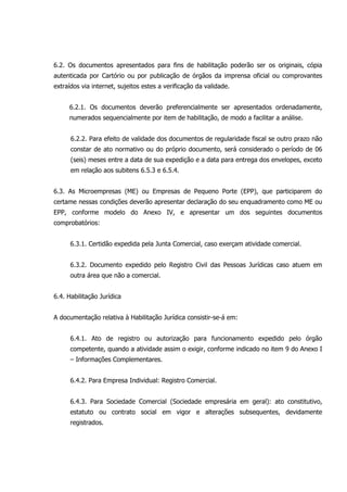 6.2. Os documentos apresentados para fins de habilitação poderão ser os originais, cópia
autenticada por Cartório ou por publicação de órgãos da imprensa oficial ou comprovantes
extraídos via internet, sujeitos estes a verificação da validade.
6.2.1. Os documentos deverão preferencialmente ser apresentados ordenadamente,
numerados sequencialmente por item de habilitação, de modo a facilitar a análise.
6.2.2. Para efeito de validade dos documentos de regularidade fiscal se outro prazo não
constar de ato normativo ou do próprio documento, será considerado o período de 06
(seis) meses entre a data de sua expedição e a data para entrega dos envelopes, exceto
em relação aos subitens 6.5.3 e 6.5.4.
6.3. As Microempresas (ME) ou Empresas de Pequeno Porte (EPP), que participarem do
certame nessas condições deverão apresentar declaração do seu enquadramento como ME ou
EPP, conforme modelo do Anexo IV, e apresentar um dos seguintes documentos
comprobatórios:
6.3.1. Certidão expedida pela Junta Comercial, caso exerçam atividade comercial.
6.3.2. Documento expedido pelo Registro Civil das Pessoas Jurídicas caso atuem em
outra área que não a comercial.
6.4. Habilitação Jurídica
A documentação relativa à Habilitação Jurídica consistir-se-á em:
6.4.1. Ato de registro ou autorização para funcionamento expedido pelo órgão
competente, quando a atividade assim o exigir, conforme indicado no item 9 do Anexo I
– Informações Complementares.
6.4.2. Para Empresa Individual: Registro Comercial.
6.4.3. Para Sociedade Comercial (Sociedade empresária em geral): ato constitutivo,
estatuto ou contrato social em vigor e alterações subsequentes, devidamente
registrados.
 