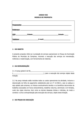 ANEXO VIII
MODELO DE PROPOSTA
Proponente: ____________________________________________________
Endereço: ______________________________________________________
CEP:____________Cidade:___________________________Estado: ____
Telefone:____________________E-mail:____________________________
1 - DO OBJETO
A presente proposta refere-se à prestação de serviços operacionais no Parque de Iluminação
Pública do Município de Campinas, incluindo a execução dos serviços de manutenção,
melhorias e modernização, com fornecimento de materiais.
2 - DA REMUNERAÇÃO
2.1. O preço global é de R$______________________________________________________
(______________________________________), para a execução dos serviços objeto desta
licitação.
2.2. No preço indicado estão incluídos todos os custos operacionais da atividade, inclusive a
desoneração da folha de pagamento estabelecida pela Lei nº 12.546/11, caso se aplique e
seja optado pela empresa, os tributos eventualmente devidos e os benefícios decorrentes de
trabalhos executados em horas extraordinárias, trabalhos noturnos, dominicais e em feriados,
custo dos vigias noturnos, bem como as demais despesas diretas e indiretas, de modo a
constituir a única contraprestação pela execução dos serviços, objeto desta licitação.
3 - DO PRAZO DE EXECUÇÃO
 