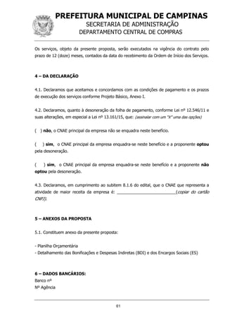 PREFEITURA MUNICIPAL DE CAMPINAS
SECRETARIA DE ADMINISTRAÇÃO
DEPARTAMENTO CENTRAL DE COMPRAS
61
Os serviços, objeto da presente proposta, serão executados na vigência do contrato pelo
prazo de 12 (doze) meses, contados da data do recebimento da Ordem de Início dos Serviços.
4 – DA DECLARAÇÃO
4.1. Declaramos que aceitamos e concordamos com as condições de pagamento e os prazos
de execução dos serviços conforme Projeto Básico, Anexo I.
4.2. Declaramos, quanto à desoneração da folha de pagamento, conforme Lei nº 12.546/11 e
suas alterações, em especial a Lei nº 13.161/15, que: (assinalar com um “X” uma das opções)
( ) não, o CNAE principal da empresa não se enquadra neste benefício.
( ) sim, o CNAE principal da empresa enquadra-se neste benefício e a proponente optou
pela desoneração.
( ) sim, o CNAE principal da empresa enquadra-se neste benefício e a proponente não
optou pela desoneração.
4.3. Declaramos, em cumprimento ao subitem 8.1.6 do edital, que o CNAE que representa a
atividade de maior receita da empresa é: __________________________(copiar do cartão
CNPJ).
5 – ANEXOS DA PROPOSTA
5.1. Constituem anexo da presente proposta:
- Planilha Orçamentária
- Detalhamento das Bonificações e Despesas Indiretas (BDI) e dos Encargos Sociais (ES)
6 – DADOS BANCÁRIOS:
Banco nº
Nº Agência
 