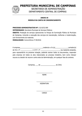 PREFEITURA MUNICIPAL DE CAMPINAS
SECRETARIA DE ADMINISTRAÇÃO
DEPARTAMENTO CENTRAL DE COMPRAS
63
ANEXO IX
MODELO DA CARTA DE CREDENCIAMENTO
PROCESSO ADMINISTRATIVO Nº: 15/10/52.909
INTERESSADO: Secretaria Municipal de Serviços Públicos
OBJETO: Prestação de serviços operacionais no Parque de Iluminação Pública do Município
de Campinas, incluindo a execução dos serviços de manutenção, melhorias e modernização,
com fornecimento de materiais.
MODALIDADE: Concorrência nº 09/2016
A empresa____________________________credencia o Sr.(a)_______________, portador(a)
do R.G. nº ______________ e C.P.F. nº _______________________, seu bastante preposto,
para representá-la na presente licitação, podendo assinar todos os documentos, responder
pela empresa em todos os atos relacionados ao processo licitatório, bem como interpor
recurso ou desistir de recorrer contra atos da Administração, em qualquer fase do certame.
Campinas, ___ de __________________ de 2016.
___________________
NOME
___________________
ASSINATURA
___________________
CARGO
 