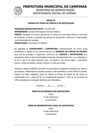PREFEITURA MUNICIPAL DE CAMPINAS
SECRETARIA DE ADMINISTRAÇÃO
DEPARTAMENTO CENTRAL DE COMPRAS
65
ANEXO XI
MODELO DE TERMO DE CIÊNCIA E DE NOTIFICAÇÃO
PROCESSO ADMINISTRATIVO Nº: 15/10/52.909
INTERESSADO: Secretaria Municipal de Serviços Públicos
OBJETO: Prestação de serviços operacionais no Parque de Iluminação Pública do Município
de Campinas, incluindo a execução dos serviços de manutenção, melhorias e modernização,
com fornecimento de materiais.
MODALIDADE: Concorrência nº 09/2016
Na qualidade de CONTRATANTE e CONTRATADA, respectivamente, do Termo acima
identificado, e, cientes do seu encaminhamento ao TRIBUNAL DE CONTAS DO ESTADO,
para fins de instrução e julgamento, damo-nos por CIENTES e NOTIFICADOS para
acompanhar todos os atos da tramitação processual, até julgamento final e sua publicação e,
se for o caso e de nosso interesse, para, nos prazos e nas formas legais e regimentais,
exercer o direito da defesa, interpor recursos e o mais que couber.
Outrossim, estamos CIENTES, doravante, de que todos os despachos e decisões que vierem a
ser tomados, relativamente ao aludido processo, serão publicados no Diário Oficial do Estado,
Caderno do Poder Legislativo, parte do Tribunal de Contas do Estado de São Paulo, de
conformidade com o artigo 90 da Lei Complementar Estadual nº 709, de 14 de janeiro de
1993, precedidos de mensagem eletrônica aos interessados.
Campinas, ___ de _______ de 201__.
NOME DA AUTORIDADE DO CONTRATANTE
Cargo
E-mail institucional
E-mail pessoal
NOME DO REPRESENTANTE LEGAL DA CONTRATADA
Cargo
E-mail institucional
E-mail pessoal
 