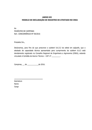 ANEXO XII
MODELO DE DECLARAÇÃO DE REGISTRO DE ATESTADO NO CREA
Ao
MUNÍCIPIO DE CAMPINAS
Ref.: CONCORRÊNCIA Nº 09/2016
Prezados Srs.,
Declaramos, para fins do que prescreve o subitem 6.6.3.2 do edital em epígrafe, que o
atestado de capacidade técnica apresentado para cumprimento do subitem 6.6.3 está
devidamente registrado no Conselho Regional de Engenharia e Agronomia (CREA), estando
vinculado à Certidão de Acervo Técnico – CAT nº _________.
Campinas, __ de ____________de 2016.
__________________________
Assinatura
Nome
Cargo
 