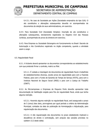 PREFEITURA MUNICIPAL DE CAMPINAS
SECRETARIA DE ADMINISTRAÇÃO
DEPARTAMENTO CENTRAL DE COMPRAS
7
6.4.3.1. No caso de Sociedade por Ações (Sociedade empresária do tipo S/A): O
ato constitutivo e alterações subsequentes deverão vir acompanhados de
documentos de eleição de seus administradores, em exercício.
6.4.4. Para Sociedade Civil (Sociedade Simples): Inscrição do ato constitutivo e
alterações subsequentes, devidamente registrados no Registro Civil das Pessoas
Jurídicas, acompanhada de prova da diretoria em exercício;
6.4.5. Para Empresa ou Sociedade Estrangeira em funcionamento no Brasil: Decreto de
Autorização e Ato Constitutivo registrado no órgão competente, quando a atividade
assim o exigir.
6.5. Regularidade Fiscal
6.5.1. A licitante deverá apresentar os documentos correspondentes ao estabelecimento
com que pretende firmar o contrato, matriz ou filial.
6.5.1.1. É vedada a mesclagem de documentos de regularidade fiscal e trabalhista
de estabelecimentos diversos, exceto prova de regularidade para com a Fazenda
Federal, para com o Fundo de Garantia de Tempo de Serviço (FGTS), para com o
Instituto Nacional de Seguro Social (INSS) e para com a Justiça do Trabalho
(CNDT).
6.5.2. As Microempresas e Empresas de Pequeno Porte deverão apresentar toda
documentação de habilitação exigida para fins de regularidade fiscal, ainda que tenha
alguma restrição.
6.5.2.1. Havendo alguma restrição na regularidade fiscal, será assegurado o prazo
de 5 (cinco) dias úteis, prorrogáveis por igual período a critério da Administração
Municipal, contados da data de publicação da Homologação e Adjudicação, para
regularização dos documentos.
6.5.2.2. A não regularização dos documentos no prazo estabelecido implicará a
decadência do direito à contratação, sem prejuízo das sanções previstas no
subitem 13.2 deste edital.
 