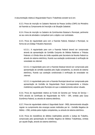 A documentação relativa à Regularidade Fiscal e Trabalhista consistir-se-á em:
6.5.3. Prova de inscrição no Cadastro Nacional da Pessoa Jurídica (CNPJ) do Ministério
da Fazenda ou Comprovante de Inscrição e de Situação Cadastral.
6.5.4. Prova de inscrição no Cadastro de Contribuintes Estadual e Municipal, pertinente
ao seu ramo de atividade e compatível com o objeto a ser contratado.
6.5.5. Prova de regularidade para com a Fazenda Federal, Estadual e Municipal, na
forma da Lei (Código Tributário Nacional):
6.5.5.1. A regularidade para com a Fazenda Federal deverá ser comprovada
através da apresentação da Certidão Conjunta de Débitos Relativos a Tributos
Federais e à Dívida Ativa da União expedida pela Secretaria da Receita Federal ou
através de sistema eletrônico, ficando sua aceitação condicionada à verificação de
veracidade via internet.
6.5.5.2. A regularidade para com a Fazenda Estadual deverá ser comprovada pela
apresentação de certidão expedida pelo órgão competente, ou através de sistema
eletrônico, ficando sua aceitação condicionada à verificação de veracidade via
internet.
6.5.5.3. A regularidade para com a Fazenda Municipal deverá ser comprovada pela
apresentação de Certidão de Regularidade Fiscal (correspondente a tributos
mobiliários) expedida pelo Município em que o estabelecimento estiver situado.
6.5.6. Prova de regularidade relativa ao Fundo de Garantia por Tempo de Serviço –
FGTS através do Certificado de Regularidade do FGTS - CRF, emitido pela Caixa
Econômica Federal, ou através de sistema eletrônico.
6.5.7. Prova de regularidade relativa à Seguridade Social - INSS, demonstrando situação
regular no cumprimento dos encargos sociais instituídos por lei - Certidão Negativa de
Débito – CND, emitida pelos órgãos competentes, ou através de sistema eletrônico.
6.5.8. Prova de inexistência de débitos inadimplidos perante a Justiça do Trabalho,
comprovada pela apresentação de Certidão Negativa de Débitos Trabalhistas, emitida
por aquele Órgão, através de sistema eletrônico.
 