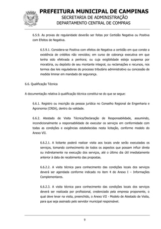 PREFEITURA MUNICIPAL DE CAMPINAS
SECRETARIA DE ADMINISTRAÇÃO
DEPARTAMENTO CENTRAL DE COMPRAS
9
6.5.9. As provas de regularidade deverão ser feitas por Certidão Negativa ou Positiva
com Efeitos de Negativa.
6.5.9.1. Considera-se Positiva com efeitos de Negativa a certidão em que conste a
existência de créditos não vencidos; em curso de cobrança executiva em que
tenha sido efetivada a penhora; ou cuja exigibilidade esteja suspensa por
moratória, ou depósito de seu montante integral, ou reclamações e recursos, nos
termos das leis reguladoras do processo tributário administrativo ou concessão de
medida liminar em mandado de segurança.
6.6. Qualificação Técnica
A documentação relativa à qualificação técnica constitui-se do que se segue:
6.6.1. Registro ou inscrição da pessoa jurídica no Conselho Regional de Engenharia e
Agronomia (CREA), dentro da validade.
6.6.2. Atestado de Visita Técnica/Declaração de Responsabilidade, assumindo,
incondicionalmente a responsabilidade de executar os serviços em conformidade com
todas as condições e exigências estabelecidas nesta licitação, conforme modelo do
Anexo VII.
6.6.2.1. A licitante poderá realizar visita aos locais onde serão executadas os
serviços, tomando conhecimento de todos os aspectos que possam influir direta
ou indiretamente na execução dos serviços, até o último dia útil imediatamente
anterior à data de recebimento das propostas.
6.6.2.2. A visita técnica para conhecimento das condições locais dos serviços
deverá ser agendada conforme indicado no item 4 do Anexo I – Informações
Complementares.
6.6.2.3. A visita técnica para conhecimento das condições locais dos serviços
deverá ser realizada por profissional, credenciado pela empresa proponente, o
qual deve levar na visita, preenchido, o Anexo VII - Modelo de Atestado de Visita,
para que seja assinado pelo servidor municipal responsável.
 