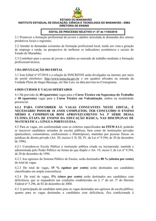 ESTADO DO MARANHÃO
INSTITUTO ESTADUAL DE EDUCAÇÃO, CIÊNCIA E TECNOLOGIA DO MARANHÃO - IEMA
DIRETORIA DE ENSINO
EDITAL DE PROCESSO SELETIVO nº. 07 de 11/04/2018
2.1 Promover a formação profissional de jovens e adultos articulada às demandas dos setores
produtivos locais e regionais;
2.2 Atender às demandas existentes de formação profissional local, tendo em vista a geração
de emprego e renda, na perspectiva de melhorar os indicadores econômicos e sociais do
Estado do Maranhão;
2.3 Contribuir para o acesso de jovens e adultos ao mercado de trabalho mediante a formação
profissional técnica.
3 DA DIVULGAÇÃO DO EDITAL
3.1 Este Edital nº 07/2018 e a relação de INSCRITOS serão divulgados na internet, por meio
do portal eletrônico: http://www.iema.ma.gov.br e em quadros afixados na entrada da
Unidade Plena do Itaqui-Bacanga, em São Luís, na data prevista no Cronograma.
4 DOS CURSOS E VAGAS OFERTADOS
4.1 Há previsão de 40 (quarenta) vagas para o Curso Técnico em Segurança do Trabalho
e 40 (quarenta) vagas para o Curso Técnico em Vulcanização, ambos na modalidade
presencial.
4.1.1 PARA CONCORRER ÀS VAGAS CONSTANTES NESTE EDITAL, É
NECESSÁRIO POSSUIR 18 ANOS COMPLETOS, TER CONCLUÍDO O ENSINO
MÉDIO E COMPROVAR BOM APROVEITAMENTO NA 3ª SÉRIE DESSA
ÚLTIMA ETAPA DE ENSINO DA EDUCAÇÃO BÁSICA, NAS DISCIPLINAS DE
MATEMÁTICA e LÍNGUA PORTUGUESA.
4.2 Para as vagas, em conformidade com os critérios especificados no ITEM 4.1.1, poderão
se inscrever candidatos oriundos de escolas públicas, bem como de instituições privadas
(particulares, comunitárias, confessionais e filantrópicas), mantidas por pessoas físicas ou
jurídicas de direito privado (Art. 20, incisos I, II, III, IV, da Lei nº 9.394, de 20 de dezembro
de 1996).
4.2.1 Considera-se Escola Pública a instituição pública criada ou incorporada, mantida e
administrada pelo Poder Público na forma do que dispõe o Art. 19, inciso I, da Lei nº 9.394,
de 20 de dezembro de 1996.
4.2.2 Aos egressos do Sistema Público de Ensino, serão destinados 80 % (oitenta por cento)
do total de vagas.
4.2.3 Do total de vagas, 15 % (quinze por cento) serão destinados aos candidatos
classificados em ampla concorrência.
4.2.4 Do total de vagas, 5% (cinco por cento) serão destinados aos candidatos com
deficiência, que se enquadrem nas condições estabelecidas no § 1º do art. 5º do Decreto
Federal nº 5.296, de 02 de dezembro de 2004.
4.3 A participação do candidato tanto para as vagas destinadas aos egressos de escola pública,
quanto para as vagas destinadas a candidatos com deficiência, fica condicionada à
 
