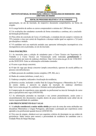 ESTADO DO MARANHÃO
INSTITUTO ESTADUAL DE EDUCAÇÃO, CIÊNCIA E TECNOLOGIA DO MARANHÃO - IEMA
DIRETORIA DE ENSINO
EDITAL DE PROCESSO SELETIVO nº. 07 de 11/04/2018
apresentação, no ato da inscrição, do respectivo documento comprobatório, na forma do
exigido.
4.4 A carga horária de ambos os cursos compreenderá o mínimo de 1.200 horas.
4.5 As avaliações dos estudantes ocorrerão de forma sistemática e contínua, até a conclusão
da formação profissional.
4.6 Para efeito de conclusão de Curso e Certificação, o estudante deverá cumprir o mínimo de
75% (setenta e cinco por cento) de frequência e alcançar média igual ou superior a 7,0 (sete)
por disciplina e módulo.
4.7 O candidato terá sua matrícula anulada caso apresente informações incompatíveis e/ou
incongruência com as prestadas, no ato da inscrição.
5 DAS INSCRIÇÕES
5.1 As inscrições para a seleção de estudantes para o Curso Técnico em Segurança do
Trabalho e o Curso Técnico em Vulcanização serão realizadas gratuitamente e
exclusivamente por meio do endereço eletrônico http://www.iema.ma.gov.br de 13/04/2018
ao dia 28/05/2018. Entre as informações solicitadas constarão:
a) O curso a que deseja concorrer;
b) O tipo de vaga que deseja concorrer (ampla concorrência, egressos de escola pública ou
pessoas com deficiências);
c) Dados pessoais do candidato (nome completo, CPF, RG, etc.);
d) Dados de contato (telefones, e-mail, etc.);
f) Endereço completo, indicando a localização da residência;
g) Histórico escolar, incluindo a média final de Língua Portuguesa e Matemática da 3ª série
do ensino médio, e anexá-lo na página de inscrição do endereço eletrônico
http://www.iema.ma.gov.br, conforme o formato aceito pela plataforma.
h) Comprovação de experiência como aprendiz ou profissional na área de formação do curso
para o qual pleiteia uma vaga (ANEXO III).
5.2 As informações prestadas na inscrição e seu correto preenchimento, assim como o
encaminhamento dos documentos exigidos dentro do prazo estabelecido neste edital são de
inteira responsabilidade do candidato.
6 DO PREENCHIMENTO DAS VAGAS
6.1 A seleção considerará a maior média obtida por meio da soma das notas atribuídas nas
disciplinas Matemática e Língua Portuguesa, adicionada a pontuação por experiência como
aprendiz e/ou profissional quando houver (ANEXO III).
6.2 Em caso de empate, obedecer-se-á aos seguintes critérios de desempate na sua ordem de
persistência: Idade (maior para menor) e proximidade de residência do candidato com a
Unidade Plena do Itaqui Bacanga.
 