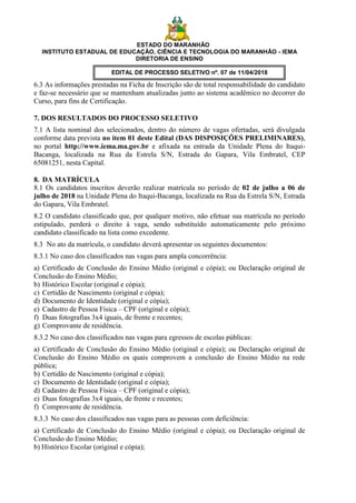ESTADO DO MARANHÃO
INSTITUTO ESTADUAL DE EDUCAÇÃO, CIÊNCIA E TECNOLOGIA DO MARANHÃO - IEMA
DIRETORIA DE ENSINO
EDITAL DE PROCESSO SELETIVO nº. 07 de 11/04/2018
6.3 As informações prestadas na Ficha de Inscrição são de total responsabilidade do candidato
e faz-se necessário que se mantenham atualizadas junto ao sistema acadêmico no decorrer do
Curso, para fins de Certificação.
7. DOS RESULTADOS DO PROCESSO SELETIVO
7.1 A lista nominal dos selecionados, dentro do número de vagas ofertadas, será divulgada
conforme data prevista no item 01 deste Edital (DAS DISPOSIÇÕES PRELIMINARES),
no portal http://www.iema.ma.gov.br e afixada na entrada da Unidade Plena do Itaqui-
Bacanga, localizada na Rua da Estrela S/N, Estrada do Gapara, Vila Embratel, CEP
65081251, nesta Capital.
8. DA MATRÍCULA
8.1 Os candidatos inscritos deverão realizar matrícula no período de 02 de julho a 06 de
julho de 2018 na Unidade Plena do Itaqui-Bacanga, localizada na Rua da Estrela S/N, Estrada
do Gapara, Vila Embratel.
8.2 O candidato classificado que, por qualquer motivo, não efetuar sua matrícula no período
estipulado, perderá o direito à vaga, sendo substituído automaticamente pelo próximo
candidato classificado na lista como excedente.
8.3 No ato da matrícula, o candidato deverá apresentar os seguintes documentos:
8.3.1 No caso dos classificados nas vagas para ampla concorrência:
a) Certificado de Conclusão do Ensino Médio (original e cópia); ou Declaração original de
Conclusão do Ensino Médio;
b) Histórico Escolar (original e cópia);
c) Certidão de Nascimento (original e cópia);
d) Documento de Identidade (original e cópia);
e) Cadastro de Pessoa Física – CPF (original e cópia);
f) Duas fotografias 3x4 iguais, de frente e recentes;
g) Comprovante de residência.
8.3.2 No caso dos classificados nas vagas para egressos de escolas públicas:
a) Certificado de Conclusão do Ensino Médio (original e cópia); ou Declaração original de
Conclusão do Ensino Médio os quais comprovem a conclusão do Ensino Médio na rede
pública;
b) Certidão de Nascimento (original e cópia);
c) Documento de Identidade (original e cópia);
d) Cadastro de Pessoa Física – CPF (original e cópia);
e) Duas fotografias 3x4 iguais, de frente e recentes;
f) Comprovante de residência.
8.3.3 No caso dos classificados nas vagas para as pessoas com deficiência:
a) Certificado de Conclusão do Ensino Médio (original e cópia); ou Declaração original de
Conclusão do Ensino Médio;
b) Histórico Escolar (original e cópia);
 