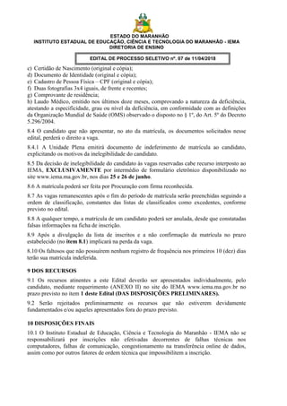 ESTADO DO MARANHÃO
INSTITUTO ESTADUAL DE EDUCAÇÃO, CIÊNCIA E TECNOLOGIA DO MARANHÃO - IEMA
DIRETORIA DE ENSINO
EDITAL DE PROCESSO SELETIVO nº. 07 de 11/04/2018
c) Certidão de Nascimento (original e cópia);
d) Documento de Identidade (original e cópia);
e) Cadastro de Pessoa Física – CPF (original e cópia);
f) Duas fotografias 3x4 iguais, de frente e recentes;
g) Comprovante de residência;
h) Laudo Médico, emitido nos últimos doze meses, comprovando a natureza da deficiência,
atestando a especificidade, grau ou nível da deficiência, em conformidade com as definições
da Organização Mundial de Saúde (OMS) observado o disposto no § 1º, do Art. 5º do Decreto
5.296/2004.
8.4 O candidato que não apresentar, no ato da matrícula, os documentos solicitados nesse
edital, perderá o direito a vaga.
8.4.1 A Unidade Plena emitirá documento de indeferimento de matrícula ao candidato,
explicitando os motivos da inelegibilidade do candidato.
8.5 Da decisão de inelegibilidade do candidato às vagas reservadas cabe recurso interposto ao
IEMA, EXCLUSIVAMENTE por intermédio de formulário eletrônico disponibilizado no
site www.iema.ma.gov.br, nos dias 25 e 26 de junho.
8.6 A matrícula poderá ser feita por Procuração com firma reconhecida.
8.7 As vagas remanescentes após o fim do período de matrícula serão preenchidas seguindo a
ordem de classificação, constantes das listas de classificados como excedentes, conforme
previsto no edital.
8.8 A qualquer tempo, a matrícula de um candidato poderá ser anulada, desde que constatadas
falsas informações na ficha de inscrição.
8.9 Após a divulgação da lista de inscritos e a não confirmação da matrícula no prazo
estabelecido (no item 8.1) implicará na perda da vaga.
8.10 Os faltosos que não possuírem nenhum registro de frequência nos primeiros 10 (dez) dias
terão sua matrícula indeferida.
9 DOS RECURSOS
9.1 Os recursos atinentes a este Edital deverão ser apresentados individualmente, pelo
candidato, mediante requerimento (ANEXO II) no site do IEMA www.iema.ma.gov.br no
prazo previsto no item 1 deste Edital (DAS DISPOSIÇÕES PRELIMINARES).
9.2 Serão rejeitados preliminarmente os recursos que não estiverem devidamente
fundamentados e/ou aqueles apresentados fora do prazo previsto.
10 DISPOSIÇÕES FINAIS
10.1 O Instituto Estadual de Educação, Ciência e Tecnologia do Maranhão - IEMA não se
responsabilizará por inscrições não efetivadas decorrentes de falhas técnicas nos
computadores, falhas de comunicação, congestionamento na transferência online de dados,
assim como por outros fatores de ordem técnica que impossibilitem a inscrição.
 