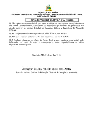 ESTADO DO MARANHÃO
INSTITUTO ESTADUAL DE EDUCAÇÃO, CIÊNCIA E TECNOLOGIA DO MARANHÃO - IEMA
DIRETORIA DE ENSINO
EDITAL DE PROCESSO SELETIVO nº. 07 de 11/04/2018
10.2 Incorporar-se-ão a este Edital, para todos os efeitos, as disposições e instruções contidas
em Editais Complementares, Retificações ou Resoluções que vierem a ser publicados pela
direção superior do Instituto Estadual de Educação, Ciência e Tecnologia do Maranhão
(IEMA).
10.3 As disposições deste Edital prevalecem sobre todos os seus Anexos.
10.4 Os casos omissos serão resolvidos pela Diretoria de Ensino do IEMA.
10.5 Qualquer alteração na oferta do Curso, local e data previstos neste edital serão
informados em forma de notas e cronograma, a serem disponibilizados na página
http://www.iema.ma.gov.br.
São Luís - MA, 11 de abril de 2018.
JHONATAN UELSON PEREIRA SOUSA DE ALMADA
Reitor do Instituto Estadual de Educação, Ciência e Tecnologia do Maranhão
 