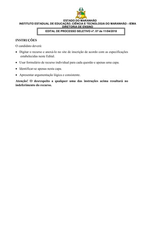 ESTADO DO MARANHÃO
INSTITUTO ESTADUAL DE EDUCAÇÃO, CIÊNCIA E TECNOLOGIA DO MARANHÃO - IEMA
DIRETORIA DE ENSINO
EDITAL DE PROCESSO SELETIVO nº. 07 de 11/04/2018
INSTRUÇÕES
O candidato deverá:
 Digitar o recurso e anexá-lo no site de inscrição de acordo com as especificações
estabelecidas neste Edital.
 Usar formulário de recurso individual para cada questão e apenas uma capa.
 Identificar-se apenas nesta capa.
 Apresentar argumentação lógica e consistente.
Atenção! O desrespeito a qualquer uma das instruções acima resultará no
indeferimento do recurso.
 