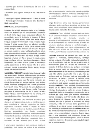 • Lobinho: para meninos e meninas de 6,5 anos a 10
anos de idade.
• Escoteiro: para rapazes e moças de 11 a 14 anos de
idade.
• Sênior: para rapazes e moças de 15 a 17 anos de idade.
• Pioneiro: para rapazes e moças de 18 a 21 anos de
idade incompletos
HINO ALERTA (BenvenutoCellini)
Rataplan do arrebol, escoteiros vede a luz Rataplan,
olhai o sol, do Brasil que nos conduz Alerta, ó Escoteiros
do Brasil, alerta! Erguei para o ideal, os corações em flor
A mocidade, ao sol / da Pátria, já desperta À Pátria
consagrai o vosso eterno amor Por entre densos
bosques e vergéis floridos Ecoem nossas vozes de alegria
intensa E pelos campos fora, em cânticos sentidos
Ressoe um hino avante, à nossa Pátria imensa Alerta,
alerta, Sempre alerta! Um-dois-um-dois-um! Rataplan
do arrebol, escoteiros vede a luz Rataplan, olhai o sol, do
Brasil que nos conduz Unindo o passo firme à trilha do
dever Tendo um Brasil feliz por nosso escopo e norte
Façamos o futuro em flores antever A nova geração
jovial, confiante e forte E se algum dia acaso, a Pátria
estremecida De súbito bradar: Alerta, ó Escoteiros!
Alerta respondendo à Pátria, nossas vidas E as almas
entregar iremos prazenteiros Alerta, alerta, Sempre
alerta! Um-dois-um-dois-um!
CANÇÃO DA PROMESSA Prometo neste dia cumprir a Lei
Sou teu escoteiro, Senhor e Rei Eu te amarei pra sempre,
cada vez mais Senhor, minha Promessa, protegerás Da fé
eu sinto orgulho, quero viver Tal como ensinastes até
morrer Eu te amarei pra sempre, cada vez mais Senhor,
minha Promessa, protegerás Com a alma apaixonada,
Servi-lo-ei À minha Pátria amada fiel serei. Eu te amarei
pra sempre, cada vez mais Senhor, minha Promessa,
protegerás A promessa que um dia fiz junto a Ti Para
toda a vida eu a prometi Eu te amarei pra sempre, cada
vez mais Senhor, minha Promessa, protegerás
O Fogo de Conselho é uma cerimônia, durante a qual,
diante de um fogo simbólico, todos os membros ouvem,
com reverência e atenção, conselhos de líderes
experientes, narrativas amenas e alegres de outros
chefes e líderes, instruem e divertem, expondo fatos e
histórias aproveitáveis com fundos espirituais,
lembrando anedotas espirituosas e humorismos sadios,
interpretando canções, recitando e declamando poesias
e prosas de fundo educativo, executando jogos e
iniciativas de real proveito para a vida prática.
É uma hora de expansão, de bom-humor, de alegria, de
jovialidade, mas dentro da ordem e da disciplina,
moralizadoras de nosso sistema.
Hora de entendimento coletivo, mas não de futilidades.
A frivolidade está sobrando no mundo contemporâneo e
se encastela de preferência no coração inexperiente da
juventude.
Limpo de corpo e alma, puro nos seus pensamentos,
palavras e ações, conforme preceitua nos artigos dos
ideais, jamais se afastará o bom campista de suas Leis,
mesmo nestes momentos de recreio.
LAMPARADA:É uma atividade noturna, realizada dentro
de um ambiente fechado e em volta ou com um foco de
luz (podendo ser: lâmpada, lampião ou
lanterna). Tradicionalmente é realizado na última noite
de um acampamento ou acantonamento, e dentre aos
principais objetivos citamos a confraternização, a
reflexão, a diversão, bem como o adestramento, que
pode ser dado através de uma estória ou qualquer
atividade, incluindo-se o adestramento dos sentidos, etc.
Excursões Atividade de passeio que pode ter por
objetivo a recreação, confraternização, formação
técnica, pesquisa, informação, visita, cultura, etc, fora do
local de residência. Pode ser de um ou vários dias. O
deslocamento pode ser através de caminhada, de
bicicleta, de ônibus, de barco ou qualquer combinação
destes e outros meios de transporte. Jornadas Uma
JORNADA também é tipo excursão, uma expedição em
área não urbana, usualmente feito a pé, mas que
também pode ser feita por meio de locomoção não
motorizado. A palavra “jornada” é definida como
atividade de um dia, e no Movimento Escoteiro ela
normalmente está ligada à aplicação de conhecimentos
técnicos. BIVAQUES É uma atividade que se desenvolve
durante um dia inteiro, ou seja, não envolve pernoite.
Este tipo de atividade se realiza em virtude de alguma
necessidade da Seção, que exija um tempo maior que as
reuniões de Seção, como por exemplo, treinamento
técnico, recreação, confraternização, etc. Existe uma
outra definição de Bivaque, que se refere a uma
atividade em que o pernoite é realizado em abrigo
construído, e não em barracas. Como geralmente são
atividades de um dia, é comum os participantes levam
sua alimentação pronta de casa. ACAMPAMENTOS Uma
das atividades mais interessantes que se realiza! Sair da
sede e entrar em contato com a natureza durante alguns
dias é uma experiência que realmente motiva. No
acampamento colocam-se em prática todas as técnicas
escoteiras, mateiras e de segurança, ou seja, tudo aquilo
que se pratica na sede.
 